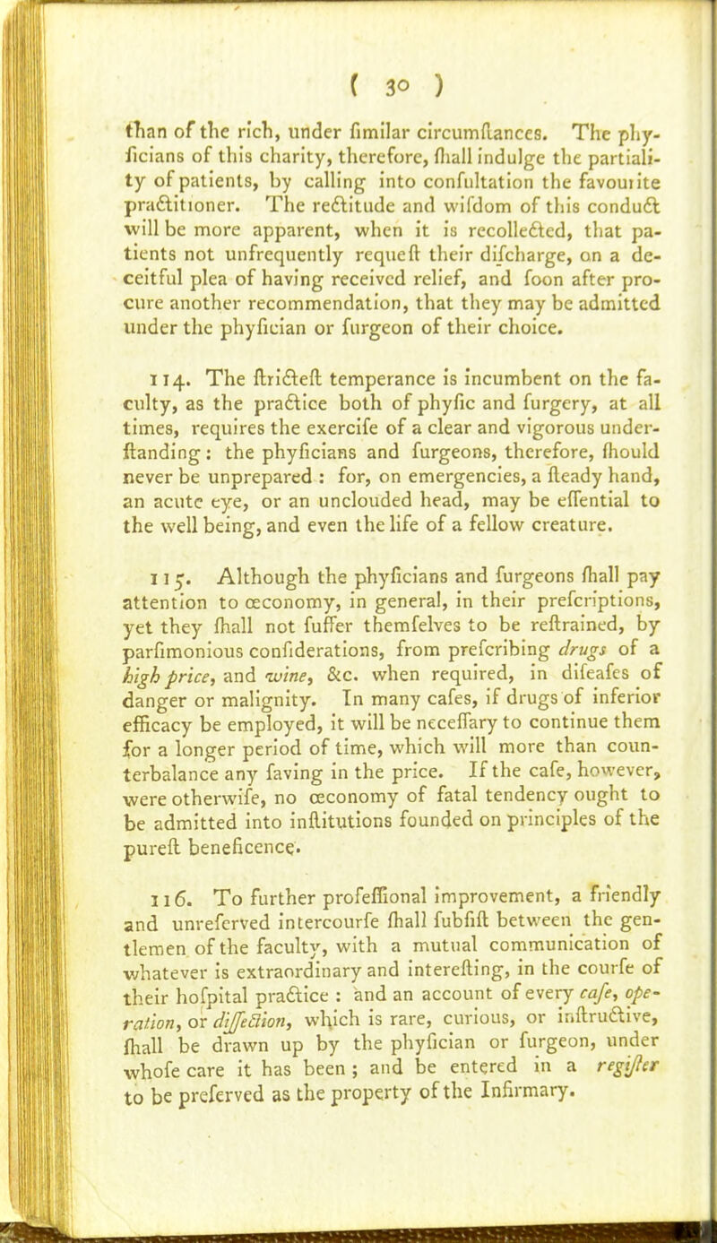 tTian of the rich, under fimllar clrcumfiances. The phy- ficians of this charity, therefore, fliall indulge the partiali- ty of patients, by caUing into confuhation the favourite praftitioner. The reftitude and wifdom of tliis conduft will be more apparent, when it is recolledted, that pa- tients not unfrequently requeft their discharge, on a de- ceitful plea of having received relief, and foon after pro- cure another recommendation, that they may be admitted under the phyfician or furgeon of their choice. 114. The ftrifteft temperance is incumbent on the fa- culty, as the pradllce both of phyfic and furgery, at all times, requires the exercife of a clear and vigorous under- ftanding: the phyficians and furgeons, therefore, fliould never be unprepared : for, on emergencies, a fleady hand, an acute eye, or an unclouded head, may be effential to the well being, and even the life of a fellow creature. 115'. Although the phyficians and furgeons fhall pay attention to oeconomy, in general, in their prefcn'ptions, yet they fhall not fuffer themfelves to be reftrained, by parfimonlous confiderations, from prefcribing drugs of a high price, and nvine, SiC. when required, in difeafes of danger or malignity. In many cafes, if drugs of inferior efficacy be employed, it will be nccelTary to continue them for a longer period of time, which will more than coun- terbalance any faving in the price. If the cafe, however, were otherwife, no ceconomy of fatal tendency ought to be admitted into inftitutions founded on principles of the pureft beneficence- 116. To further profeffional improvement, a friendly and unrefcrved intercourfe lhall fubfift between the gen- tlemen of the faculty, with a mutual communication of whatever is extraordinary and interefting, in the courfe of their hofpital praftice : and an account of every cafe, ope- ration, or diffeaion, which is rare, curious, or inftruftive, fhall be drawn up by the phyfician or furgeon, under whofe care it has been ; and be entered in a regifer to be preferved as the property of the Infirmary.