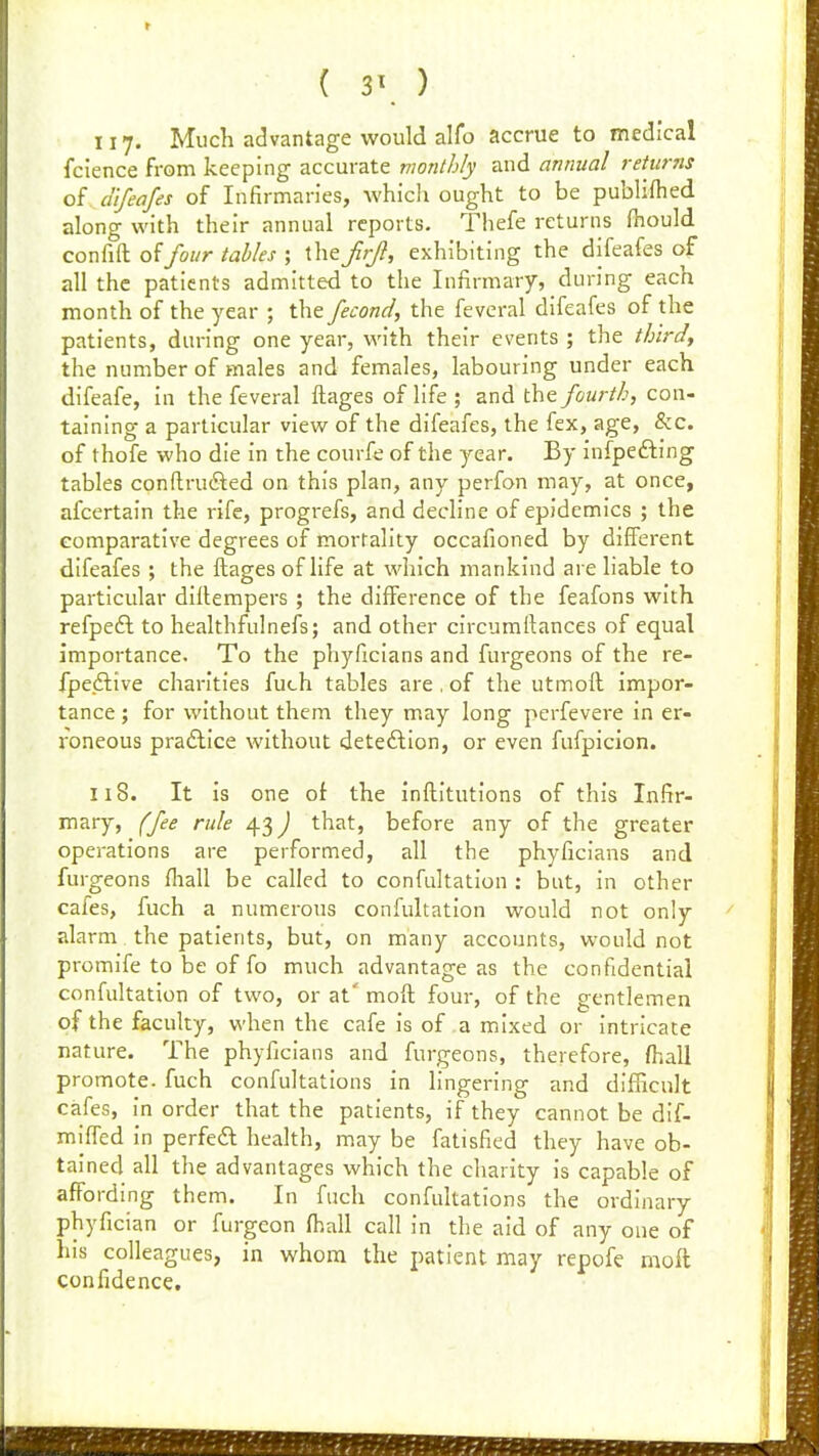 ( 3\ ) 117. Much advantage would alfo accrue to medical fcience from keeping accurate vwnthly and annual returns of difeafes of Infirmaries, whicii ought to be publifhed along with their annual reports. Thefe returns Ihould confift of/owr tahles ; theJirjl, exhibiting the difeafes of all the patients admitted to the Infirmary, during each month of the year ; the fecond, the fevcral difeafes of the patients, during one year, with their events ; the third, the number of males and females, labouring under each difeafe, in the feveral ftages of life ; and the fourth, con- taining a particular view of the difeafes, the fex, age, &c. of thofe who die in the courfe of the year. By infpefting tables conftru£ted on this plan, any perfon may, at once, afcertain the rife, progrefs, and decline of epidemics ; the comparative degrees of mortality occafioned by different difeafes ; the ftages of life at which mankind are liable to particular diilempers ; the diflFerence of the feafons with refpeft to healthfulnefs; and other circumilances of equal importance. To the phyficians and furgeons of the re- fpedlive charities fuch tables are . of the utmoft impor- tance ; for without them they may long perfevere in er- roneous practice without deteftion, or even fufpicion. 118. It is one of the inftitutions of this Infir- mary, (fee rule 43) that, before any of the greater operations are performed, all the phyficians and furgeons fliall be called to confultation : but, in other caies, fuch a numerous confultation would not only alarm the patients, but, on many accounts, would not promife to be of fo much advantage as the confidential confultation of two, or at' moft four, of the gentlemen of the faculty, when the cafe is of a mixed or intricate nature. The phyficians and furgeons, therefore, fhall promote, fuch confultations in lingering and difficult cafes, in order that the patients, if they cannot be dif- miffed in perfedl health, may be fatisfied they have ob- tained all the advantages which the charity is capable of affording them. In fuch confultations the ordinary phyfician or furgeon ff)all call in the aid of any one of his colleagues, in whom the patient may repofe moft confidence.