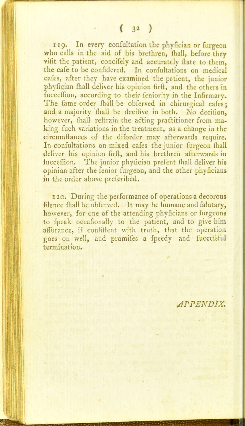 119. In cveiy confultation the phyficlan or furgeon who calls in the aid of his brethren, fliall, before they vifit the patient, concifely and accurately ftate to them, the cafe to be confidered. In confultations on medical cafes, after they have examined the patient, the junior phyfician fliall deliver his opinion firft, and the others in fucceffion, according to their feniority in the Infirmary. The fame order fhall be obferved in chirurgical cafes; and a majority fhall be decifive in both. No decifion, however, ftiall reftrain the acting pradlitioner from ma- king fuch variations in the treatment, as a change in the circumftances of the diforder may afterwards require. In confultations on mixed cafes the junior furgeon fliall deliver his opinion firft, and his brethren afterwards in lucceflion. The junior phyfician prefent fliall deliver his opinion after the fenior furgeon, and the other phyficiaus in the order above prefcribed. 120. During the performance of operations a decorous filence fhall be obferved. It may be humane and falutary, however, for one of the attending phyficians or furgeons to fpeak occafionally to the patient, and to give him affiirance, if confiftetit with truth, that the operation goes on well, and promifes a fpeedy and fuccefsful termination. APPENDIX.