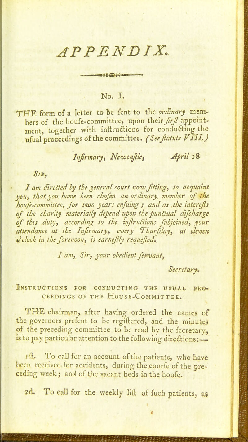 No. I. THE form of a letter to be fent to the ordinary mem- bers of the houfe-committee, upon their Jirjl appoint- ment, together with inftruftions for conducing the ufual proceedings of the committee. (Seejlatuk VIII.) Infirmary i Ncwcq/lkt yipril l8 J am direBed ly the general court now Jltt'ingf to acquaint youy that you have been chojen an ordinary, member of the houfe-commiltee, for two years enfuing ; and as the interefls of the chanty materially depend upon the punBual difcharge of this duty, according to the inflrudions fubjoined, your attendance at the Infirmary, every Thurfday, at eleven clock in the forenoon, is earneflly requefled^ I amy Sir, your obedient fervant^ Secretary, Instructions for conducting the usual pro- ceedings OF THE HoUSE-CoMMITTEE. THE chairman, after having ordered the names of the governors prefent to be regiftered, and the mijiutes of the preceding committee to be read by the fecretary, is to pay particular attention to the follovi'ing direftions: i-ft. To call for an account of the patients, who have beep, received for accidents, during the courfe of the pre- ceding week; and of the 'iacant beds in the houfe. 2d. To call for the weekly lift of fuch patientSj as