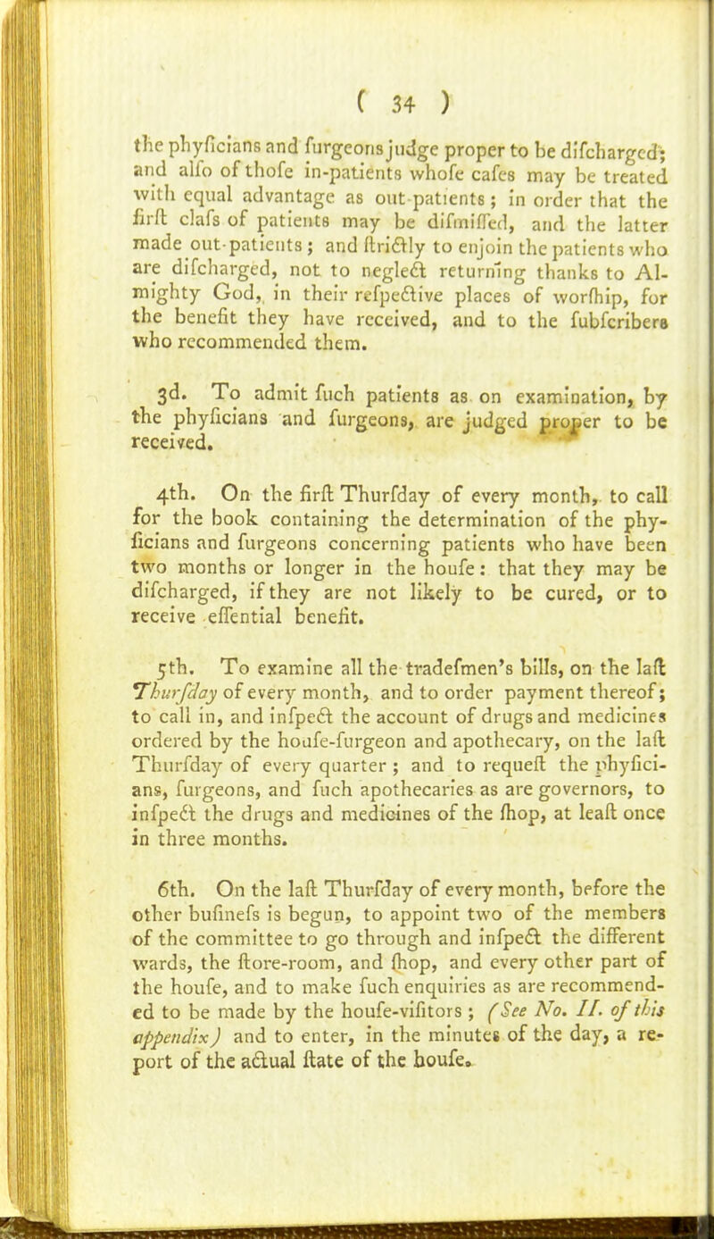 tlie phyficians and furgeoris judge proper to be di'fchargcd; and alfo of thofe in-patients whofe cafes may be treated with equal advantage as out patients; in order that the firft clafs of patients may be difmifTed, and the latter made out-patients ; and ftrid^ly to enjoin the patients who are difcharged, not to negleft returning thanks to Al- mighty God,, in their refpedtive places of worfhip, for the benefit they have received, and to the fubfcribera who recommended them. 3d. To admit fuch patients as on examination, by the phyficiana and furgeons,. are judged groBcr to be received.  4th. On the firft Thurfday of every month,, to call for the book containing the determination of the phy- ficians and furgeons concerning patients who have been two months or longer in the houfe: that they may be difcharged, if they are not likely to be cured, or to receive eflential benefit. 5th. To examine all the tradefmen*s bills, on the lafl; Thurfday of every month, and to order payment thereof; to call in, and infpeft the account of drugs and medicines ordered by the hoafe-furgeon and apothecary, on the laft Thurfday of every quarter ; and to requeft the phyfici- ans, furgeons, and fuch apothecaries as are governors, to infpeft the drugs and medicines of the fhop, at leaft once in three months. 6th. On the laft Thurfday of every month, before the other bufinefs is begun, to appoint two of the members of the committee to go through and infpedl the different wards, the ftore-room, and (hop, and every other part of the houfe, and to make fuch enquiries as are recommend- ed to be made by the houfe-vifitors; (See No. II. of this appendix) and to enter, in the minutes of the day, a re- port of the adual ftate of the houfe.