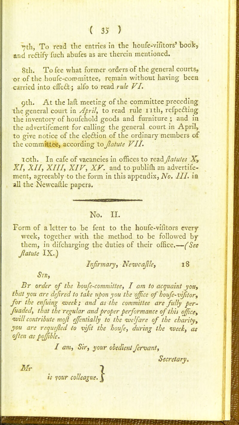 ( ) 7til, To read the entries in the houfe-vifitors' book, and reftify fuch abufes as are therein mentioned. 8th. To fee what fornner orders of the general courts, or of the houfe-conimittee, remain without having been carried into efFeft; alfo to read rule VI. 9th. At the laft meeting of the committee preceding the general court in April, to read rule i ith, refpedling the inventory of houfehold goods and furniture ; and in the advertifemerit for calling the general court in April, to give notice of the eleftion of the ordinaiy members of the committee, according to Jlatute VII. loth. In cafe of vacancies in offices to read Jlalutes X, XI, XII, XIII, XIV, XV. and to publiOi an advertife- ment, agreeably to the form in this appendix, No, III. ia all the Newcaftle papers. No. II. Form of a letter to be fent to the houfe-vifitors every week, together with the method to be followed by them, in difcharging the duties of their office.—(See Jlatute IX.) Infirmary, Neiucajllef 18 StRj Br order of the houfe-comm'ittee, I am to acquaint youy that you are defired to take upon you the office of houfe-v'tfitor-f for the enfuing nveek; and as the committee are fully per- fuaded, that the regular and proper performance of this office, 'willeojitribute mojl effentially to the luelfare of the charity, you are requejled to vifit the houfe, during the iveekj as often as pojfible. I am, Sir, your ohedieiit fervant. Secretary. Mr is your colleague.