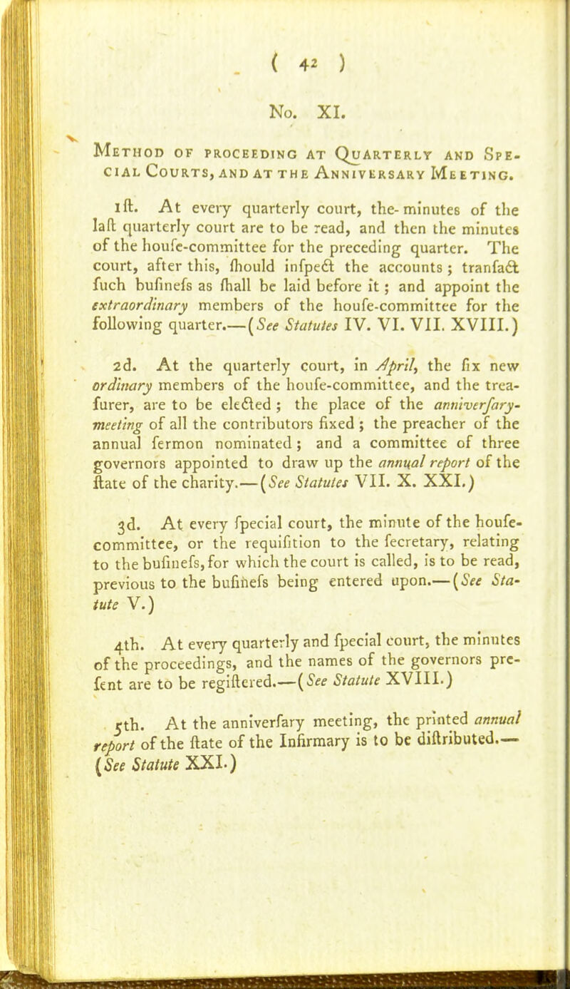 No. XI. Method of proceeding at Quarterly and Spe- ciAL Courts, and at the Anniversary Me eting. I ft. At eveiy quarterly court, the-minutes of the laft quarterly court arc to be read, and then the minutes of the houfc-committee for the preceding quarter. The court, after this, fliould infpeft the accounts ; tranfadl fuch bufinefs as ftiall be laid before it; and appoint the extraordinary members of the houfe-committee for the following quarter {See Statutes IV. VI. VIL XVIII.) 2d. At the quarterly court, in j^pr'tl, the fix new ord'mary members of the houfe-committee, and the trca- furer, are to be elefled ; the place of the anniverfary' meeting of all the contributors fixed ; the preacher of the annual fermon nominated; and a committee of three governors appointed to draw up the annual report of the ftate of the charity.—[See Statutes VII. X. XXL) 3d. At every fpecial court, the minute of the houfe- committee, or the requifition to the fecretary, relating to the bufinefs, for which the court is called, is to be read, previous to the bufinefs being entered upon.— [See Sta- tute V.) 4th. At every quarterly and fpecial court, the minutes of the proceedings, and the names of the governors prc- fent are to be regiftered.—[See Statute XVIIL) rth. At the anniverfary meeting, the printed annual report of the ftate of the Infirmary is to be diftributed— {See Statute ^l')