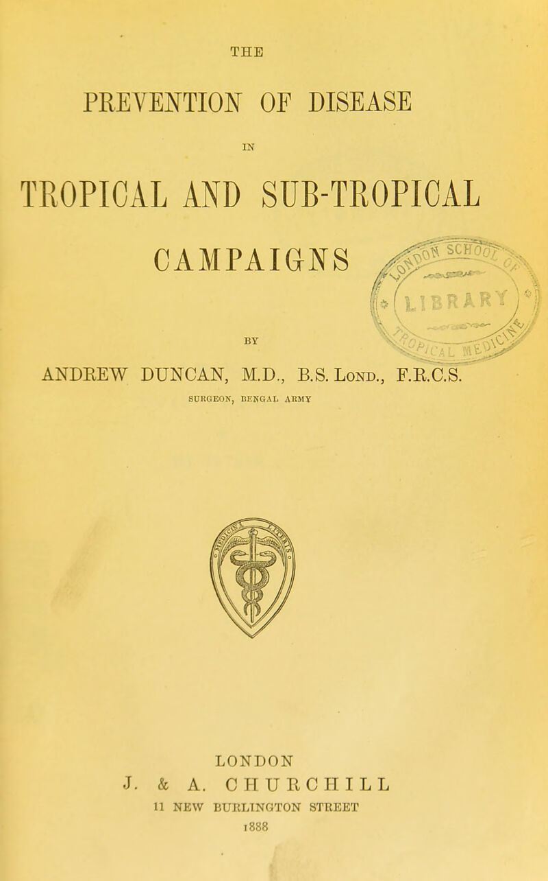 THE PREVENTION OF DISEASE IN TROPICAL AND SUB-TROPICAL CAMPAIGNS BY ANDEEW DUNCAN, M.D., B.S.Lond., F.R.C.S. SURGEON, BENGAL ARMY LONDON J. & A. CHURCHILL 11 NEW BURLINGTON STREET 1888