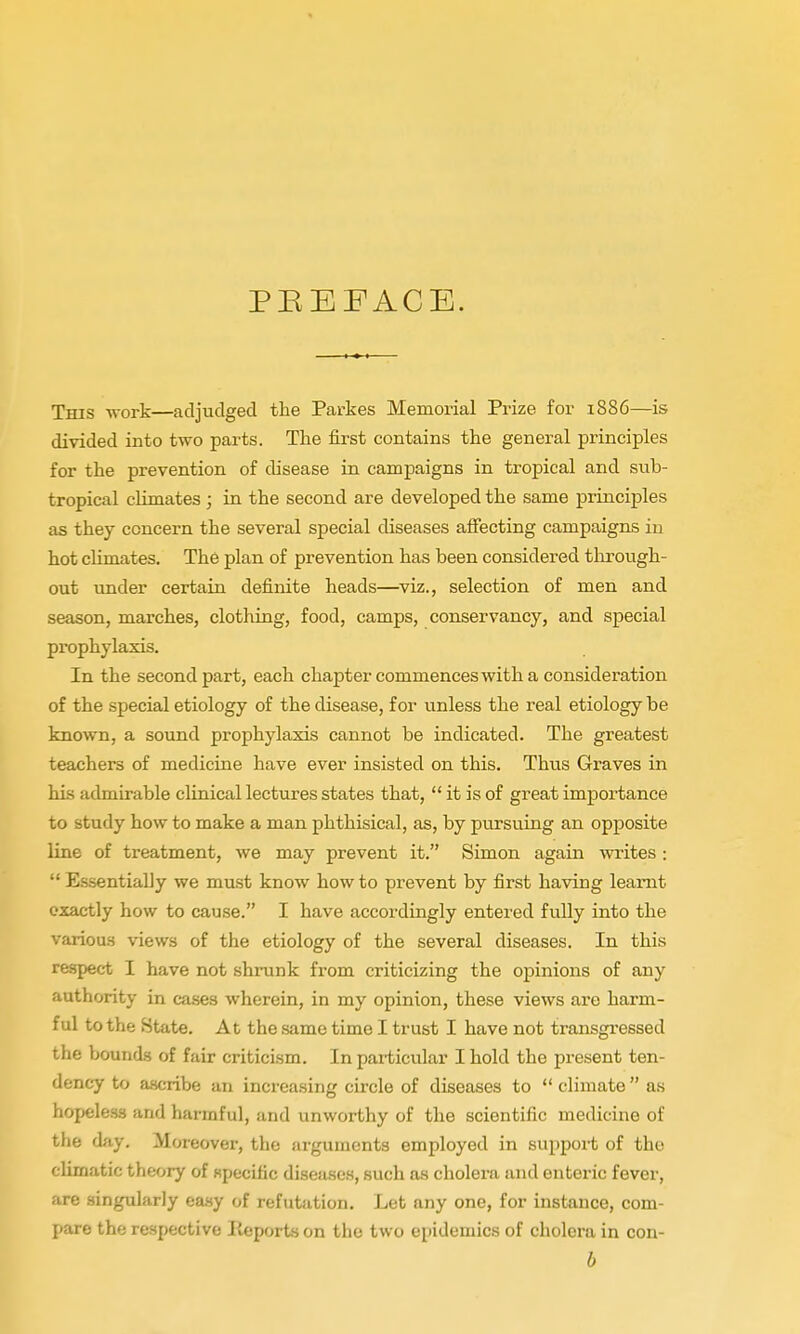 PEEFACE. This work—adjudged the Parkes Memorial Prize for .1886—is divided into two parts. The first contains the general principles for the prevention of disease in campaigns in tropical and sub- tropical climates; in the second are developed the same principles as they concern the several special diseases affecting campaigns in hot climates. The plan of prevention has been considered through- out under certain definite heads—viz., selection of men and season, marches, clothing, food, camps, conservancy, and special prophylaxis. In the second part, each chapter commences with a consideration of the special etiology of the disease, for unless the real etiology be known, a sound prophylaxis cannot be indicated. The greatest teachers of medicine have ever insisted on this. Thtis Graves in his admirable clinical lectures states that,  it is of great importance to study how to make a man phthisical, as, by pursuing an opposite line of treatment, we may prevent it. Simon again writes :  E.ssentially we must know how to prevent by first having learnt exactly how to cause. I have accordingly entered fully into the various views of the etiology of the several diseases. In this respect I have not shrunk from criticizing the opinions of any authority in cases wherein, in my opinion, these views are harm- ful to the State. At the same time I trust I have not transgressed the bounds of fair criticism. In particular I hold the present ten- dency to a-scribe an increasing circle of diseases to  climate as hopeless and harmful, and unworthy of the scientific medicine of the day. Moreover, the arguments employed in support of the climatic theory of npecific diseases, such as cholera and enteric fever, are singularly ea.sy of refutation. Let any one, for instance, com- pare the respective lieports on the two epidemics of cholera in con- b