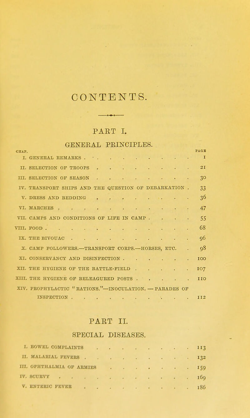 CONTENTS. PAET I. GENERAL PEINCIPLES. CHAP. PAGB I. GENERAL EEMAHKS .  I H. SELECTION OP TROOPS 21 m. SELECTION OP SEASON 30 rV. TRAKSPOET SHIPS AND THE QUESTION OP DEBARKATION . 33 V. DRESS AND BEDDING 36 TI. MARCHES 47 Vn. CAMPS AND CONDITIONS OP LIPE IN CAMP • . - • 55 vm, POOD 68 IX. THE BIVOUAC 96 X. CAMP POLLOWERS.—TRANSPORT CORPS.—HORSES, ETC. . 98 XI. CONSERVANCY AND DISINPECTION IOC Xn. THE HYGIENE OP THE BATTLE-PIELD IO7 Xm. THE HYGIENE OP BELBAGURED POSTS IIO XIV. PROPHYLACTIC  RATIONS.—INOCULATION. — PARADES OP INSPECTION . .112 PAET II. SPECIAL DISEASES. I. BOWEL COMPLAINTS II3 II. MALARIAL FEVERS 132 in. OPHTHALMIA OP ARMIES 159 IV. 8CCBVY 169 V. ENTERIC FEVER 186