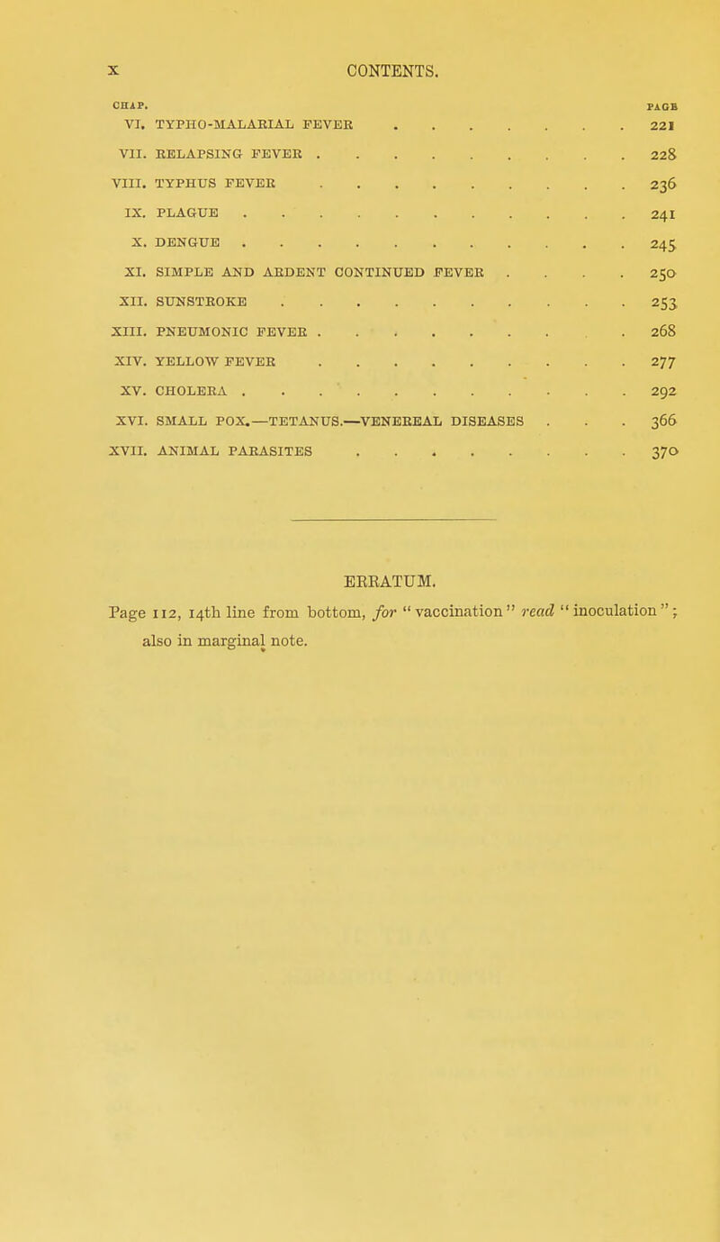 CHiP. P^GB VI. TYPHO-MALARIAL FEVEE 221 VII. RELAPSING TEVEK 228 VIII. TYPHUS FEVEE 236 IX. PLAGUE 241 X. DENGUE 245 SI. SIMPLE AND AEDENT CONTINUED FEVEE .... 250 XII. SUNSTEOKE 253 XIII. PNEUMONIC FEVEE .268 XIV. YELLOW FEVEE 277 XV. CHOLEEA 292 XVI. SMALL POX.—TETANUS.—VENEEEAL DISEASES . . . 366 XVII. ANIMAL PAEASITES 370 EEEATUM. Page 112, 14th line from bottom, for vaccination read inoculation; also in marginal note.