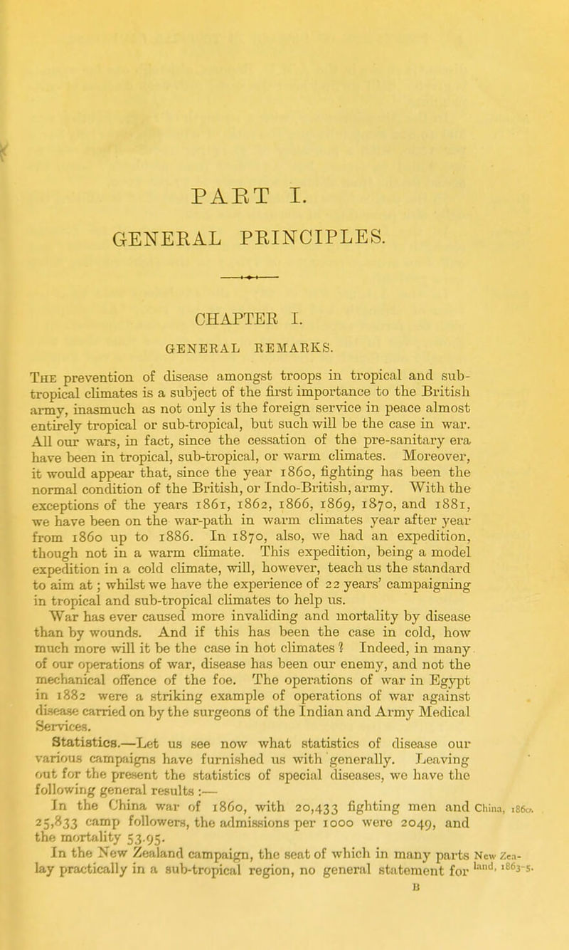 GENERAL PRINCIPLES. OHAPTEE I. GENEEAL REMAEKS. The prevention of disease amongst troops in tropical and sub- tropical cUmates is a subject of the first importance to the British army, inasmuch as not only is the foreign service in peace almost entirely tropical or sub-tropical, but such will be the case in war. All our wars, in fact, since the cessation of the pre-sanitary era have been in tropical, sub-tropical, or warm climates. Moreover, it would appear that, since the year i860, fighting has been the normal condition of the British, or Indo-British, army. With the exceptions of the years 1861, 1862, 1866, 1869, 1870, and 1881, we have been on the war-path in warm climates year after year from i860 up to 1886. In 1870, also, we had an expedition, though not in a warm chmate. This expedition, being a model expedition in a cold chmate, will, however, teach us the standard to aim at; whilst we have the experience of 22 years' campaigning in tropical and sub-tropical chmates to help us. War has ever caused more invaUding and mortality by disease than by wounds. And if this has been the case in cold, how much more will it be the case in hot climates 1 Indeed, in many of our operations of war, disease has been our enemy, and not the mechanical ofience of the foe. The operations of war in Egypt in 1882 were a striking example of operations of war against dLsea.<ie carried on by the surgeons of the Indian and Army Medical Services. Statistics.—Let us see now what statistics of disease our various campaigns have furnished iis with generally. Leaving out for tlie present the statistics of special diseases, we have the following general results :— In the China war of i860, with 20,433 fighting men and Chln.-», isso. 25,833 camp followers, the admissions per 1000 were 2049, the mortality 53.95. In the New Zealand campaign, the seat of which in many pai-ts New Zcn- lay practically in a sub-tropical region, no general statement for a