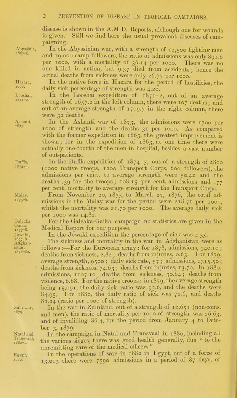 Abyssinia, 1S67-8. Hazara, 1868. Looshai, 1871-2. Ashanti, 1873- Diiffla, 1874-5- Malay, 1875-6. Galeaka- Gaika, 1877-8. Jowaki, 1877- 8. Affghan- istan, 1878- 80. Zulu war, 1879. Natal and Transvaal, I880-I. Egypt, disease is sliown in the A.M.D. Reports, although one for wounds is given. Still we find here the usual prevalent diseases of cam- paigning. In the Abyssinian war, vnth. a strength of 12,500 fighting men and 19,000 camp followers, the ratio of admissions was only 891.6 per icoo, with a mortality of 36.14 per 1000. There was no one killed in action, but 9.37 died from accidents; hence the actual deaths from sickness wei-e only 26.77 per 1000. In the native force in Hazara for the period of hostilities, the daily sick percentage of strength was 4.20. In the Looshai expedition of 1871-2, out of an average strength of 1657.2 in the left column, there were 107 deaths; and out of an average strength of 1709.7 in the right column, there were 32 deaths. In the Ashanti war of 1873, the admissions were 1700 per 1000 of strength and the deaths 31 per 1000. As compared with the former expedition in 1863, the greatest improvement is shown; for in the expedition of 1863, at one time there were iictually one-fourth of the men in hospital, besides a vast number of out-patients. In the Dufila expedition of 1874—5, out of a strength of 2800 (1000 native troops, 1200 Transj)ort Corps, 600 followers), the admissions per cent, to average strength wei'e 50.42 and the deaths .39 for the ti'oops; 108.15 per cent, admissions and .77 per cent, mortality to average strength for the Transport Corps. From November 20, 1875, March 27, 1876, the total ad- missions in the Malay war for the period were 218.71 per 1000, whilst the mortality was 21.70 per 1000. The average daily sick per 1000 was 14.82. For the G-aleaka-Gaika campaign no statistics are given in the Medical Report for our purpose. In the Jowaki expedition the percentage of sick was 4.35. The sickness and mortality in the war in Afghanistan were as follows :—For the European army : for 1878, admissions, 340.10 ; deaths from sickness, 2.82; deaths from injuries, 0.63. For 1879, average strength, 9500 ; daily sick rate, 57 ; admissions, 1315.50 ; deaths fi-om sickness, 74.63 ; deaths from injuries, 13.70. In 1880, admissions, 1107.10; deaths from sickness, 30.64; deaths from violence, 6.68. For the native troops : in 1879, the average strength being 15,091, the daily sick ratio was 95.6, and the deaths wei-e 84.95. ^01' 1880, the daily ratio of sick was 72.6, and deaths 8.'?.24 (ratio per 1000 of strength). In the war in Zululand, out of a strength of 12,651 (non-coms, and men), the ratio of mortality per 1000 of strength was 26.63, and of invaliding 86.4, for the period from Januaiy 4 to Octo- ber 3, 1879. In the campaign in Natal and Transvaal in 1880, including all the various sieges, there was good health generally, due  to the unremitting care of the medical officers. In the operations of war in 1882 in Egypt, out of a force of 73,013 there were 7590 admissions in a period of 87 days, of