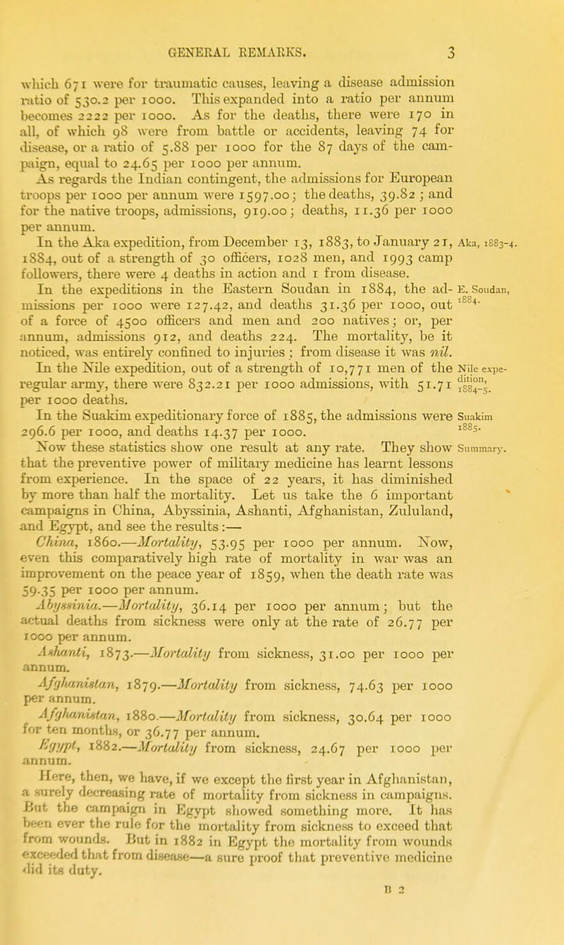 whicli 671 were for ti-aumatic causes, leaving a disease admission i-sitio of 530.2 per 1000. Tliis expanded into a ratio per annum becomes 2222 per 1000. As for the deaths, there were 170 in all, of which 98 were from battle or accidents, leaving 74 for disease, or a i-atio of 5.88 per 1000 for the 87 days of the cam- paign, equal to 24.65 per 1000 per anmim. As regards the Indian contingent, the admissions for European troops per 1000 per annum were 1597.00: the deaths, 39.82 ; and for the native troops, admissions, 919.00; deaths, 11.36 per 1000 per annum. In the Aka expedition, from December 13, 1883, to January 21, Aka, 1883-4. 1884, out of a strength of 30 officers, 1028 men, and 1993 camp followers, there were 4 deaths in action and i from disease. In the expeditions in the Eastern Soudan in 1884, the ad-E. Soudan, missions per 1000 w^ere 127.42, and deaths 31.36 per 1000, out of a force of 4500 officers and men and 200 natives; or, per annum, admissions 912, and deaths 224. The mortality, be it noticed, was entirely confined to injuries ; from disease it was nil. In the Nile expedition, out of a strength of 10,771 men of the Niiecxpe- regular army, there were 832.21 per 1000 admissions, with 51.71 ^384-5. per 1000 deaths. In the Suakim expeditionary force of 1885, the admissions were Suakim 296.6 per 1000, and deaths 14.37 per 1000. ZSTow these statistics show one result at any rate. They show Summary, that the preventive power of military medicine has learnt lessons from experience. In the space of 22 years, it has diminished by more than half the mortality. Let us take the 6 important ^ campaigns in China, Abyssinia, Ashanti, Afghanistan, Zululand, and Egypt, and see the results :— China, i860.—Mortality, 53.95 per 1000 per annum. jSTow, even this comparatively high rate of mortality in war was an improvement on the peace year of 1859, when the death rate was 59.35 per 1000 per annum. Ahysainia.—Mortality, 36.14 per 1000 per annum; but the actual deaths from sickness were only at the rate of 26.77 P^^' 1000 per annum. Anhanti, 1873.—Mortality from sickness, 31.00 per 1000 per annum. AffjlMnistan, 1879.—Mortality from sickness, 74.63 per 1000 per annum. Affj}ui,nintfm, 1880.—Mortality from sickness, 30.64 per 1000 for ten month.s, or 36.77 per annum. ^'■'^P.ipii 1882,—Mortality from sickness, 24.67 per 1000 per annum. Here, then, we have, if we except the first year in Afghanistan, a surely decTea-sing rate of mortality from sickness in aunpaigns. iJut the campaign in Egypt showed something more. It has been ever the rule for the 'mortality from sickness to exceed that from wounds. But in 1882 in Egypt the mortality from wounds (!xceeded that from disea.se—a sure proof that preventive medicine did its duty. n 2