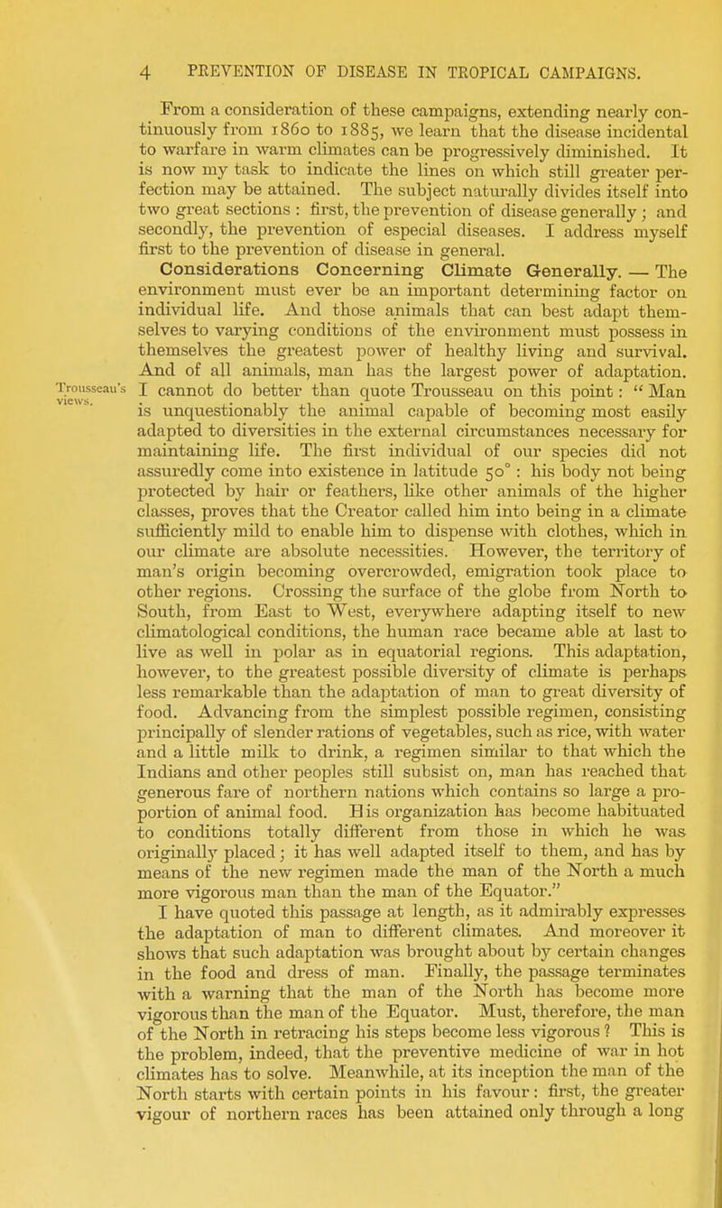 From a consideration of these campaigns, extending nearly con- tinuously from i860 to 1885, we learn that the disease incidental to warfare in warm climates can be progressively diminished. It is now my task to indicate the lines on which still greater per- fection may be attained. The subject naturally divides itself into two great sections : first, the prevention of disease generally; and secondly, the prevention of especial diseases. I address myself first to the prevention of disease in general. Considerations Concerning Climate Generally. — The environment must ever be an important determining factor on individual life. Aud those animals that can best adapt them- selves to varying conditions of the environment must possess in themselves the greatest power of healthy living and survival. And of all animals, man has the largest power of adaptation. Trousseaus J cannot do better than quote Trousseau on this point:  Man views • • is unquestionably the animal capable of becoming most easily adapted to diversities in the external circumstances necessaiy for maintaining life. The first individual of our species did not assuredly come into existence in latitude 50° : his body not being protected by hair or feathers, like other animals of the higher classes, proves that the Creator called him into being in a climate sufiiciently mild to enable him to dispense with clothes, which in our climate are absolute necessities. However, the territory of man's origin becoming overcrowded, emigration took place to other regions. Crossing the surface of the globe from North tO' South, from East to West, everywhere adapting itself to new climatological conditions, the human race became able at last to live as well in polar as in equatorial regions. This adaptation, however, to the greatest possible diversity of climate is perhaps less remarkable than the adaptation of man to great diversity of food. Advancing from the simplest possible regimen, consisting principally of slender rations of vegetables, such as rice, with water and a little milk to drink, a regimen similar to that which the Indians and other peoples still subsist on, man has reached that generous fare of northern nations which contains so large a pro- portion of animal food. His organization has become habituated to conditions totally difierent from those in which he was originally placed; it has well adapted itself to them, and has by means of the new regimen made the man of the North a much more vigorous man than the man of the Equator. I have quoted this passage at length, as it admii'ably expresses the adaptation of man to difierent climates. And moreover it shows that such adaptation was brought about by certain changes in the food and dress of man. Finally, the passage terminates with a warning that the man of the North has become more vigorous than the man of the Equator. Must, therefore, the man of the North in retracing his steps become less vigorous ? This is the problem, indeed, that the preventive medicine of war in hot climates has to solve. Meanwhile, at its inception the man of the North starts with certain points in his favour: first, the greater vigour of northern races has been attained only through a long