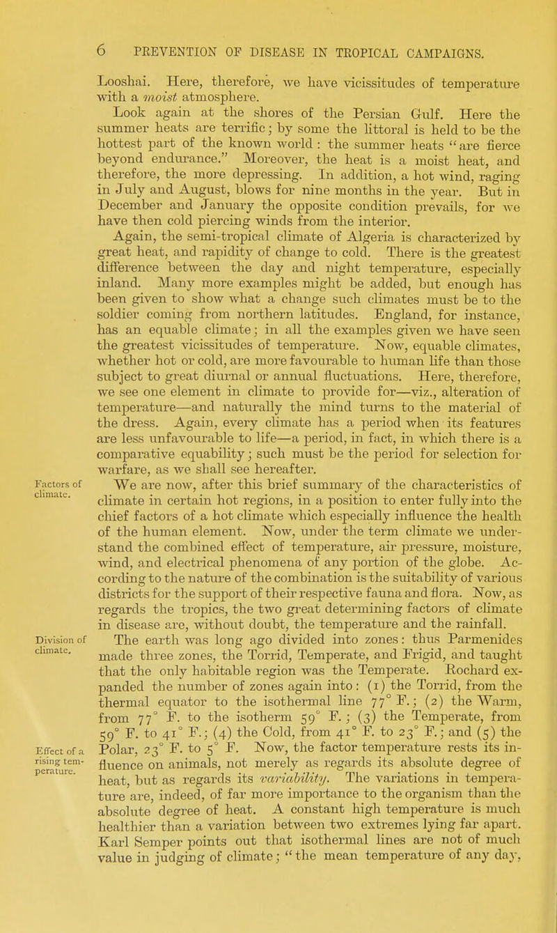 Factors of climate. Division of climate. Effect of a rising tem- perature. Looshai. Here, therefore, we have vicissitudes of temperature with a onoist atmosphere. Look again at the shores of the Persian Gulf. Here the summer heats are terrific; by some the httoral is held to be the hottest part of the known world : the summer heats  are fierce beyond endurance. Moreover, the heat is a moist heat, and therefore, the more depressing. In addition, a hot wind, raging in July and August, blows for nine months in the year. But in December and January the opposite condition prevails, for Ave have then cold piercing winds from the interior. Again, the semi-tropical climate of Algeria is characterized by great heat, and rapidity of change to cold. There is the greatest difference between the day and night temperature, especially inland. Many more examples might be added, but enough has been given to show what a change such climates must be to the soldier coming from northern latitudes. England, for instance, has an equable climate; in all the examples given we have seen the greatest vicissitudes of temperature. Now, equable climates, whether hot or cold, are more favourable to human life than those subject to great diurnal or annual fluctuations. Here, therefore, we see one element in climate to provide for—viz., alteration of temperature—and naturally the mind turns to the material of the dress. Again, every climate has a jieriod when its features are less unfavourable to life—a period, in fact, in which there is a comparative equability; such must be the period for selection for warfare, as we shall see hereafter. We are now, after this brief summary of the characteristics of climate in certain hot regions, in a position to enter fully into the chief factors of a hot climate which especially influence the health of the human element. Now, under the term climate we under- stand the combined effect of temperature, aii' jjreasure, moisture, wind, and electrical phenomena of any portion of the globe. Ac- cording to the nature of the combination is the suitability of various districts for the support of their respective fauna and flora. Now, as regards the tropics, the two gi'eat determining factors of climate in disease are, without doubt, the temperatm-e and the rainfall. The earth was long ago divided into zones: thus Parmenides made three zones, the Torrid, Temperate, and Frigid, and taught that the only habitable region was the Temperate. Pochard ex- panded the number of zones again into: (i) the Torrid, from the thermal equator to the isothermal line 77°?.; (2) the Warm, from 77° F. to the isotherm 59° F. ; (3) the Temperate, from 59° F. to 41° F.; (4) the Cold, from 41° F. to 23° F.; and (5) the Polar, 23° F. to 5 F. Now, the factor temperature rests its in- fluence on animals, not merely as regards its absolute degree of heat, but as regards its variability. The variations in tempera- ture are, indeed, of far more importance to the organism than the absolute degree of heat, A constant high temperature is much healthier than a variation between two extremes lying far apart. Karl Semper points out that isothermal lines are not of much value in judging of climate;  the mean temperature of any day,