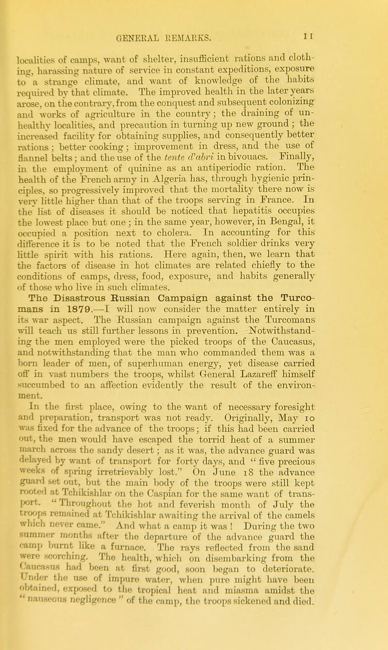 localities of camps, want of shelter, insufficient rations and cloth- ing, harassing nature of service in constant expeditions, exposure to^ a sti-ange climate, and want of knowledge of the habits requii-ed by that climate. The improved health in the later years ai-ose, on the contrary, from the conquest and subsequent colonizing and works of agriculture in the country; the draining of un- healthy localities, and precaution in turning up new ground ; the increased facility for obtaining supplies, and consequently better rations; better cooking; improvement in dress, and the iise of flannel belts; and the use of the tente d'abri in bivouacs. Finally, in the employment of quinine as an antiperiodic ration. The health of the French army in Algeria has, through hygienic prin- ciples, so progressively improved that the mortality there now is very little higher than that of the troops serving in France. In the list of diseases it should be noticed that hepatitis occupies the lowest place but one; in the same year, however, in Bengal, it occupied a position next to cholera. In accounting for this dilference it is to be noted that the French soldier drinks very Uttle spirit with his rations. Here again, then, we learn that the factors of cUsease in hot cUmates are related chiefly to the conditions of camps, dress, food, exposure, and habits generally of those who live in such climates. The Disastrous Russian Campaign against the Turco- mans in 1879.—I will now consider the matter entirely in its war aspect. The Russian campaign against the Turcomans wUl teach us stUl further lessons in prevention. Notwithstand- ing the men employed were the picked troops of the Caucasus, and notwithstanding that the man who commanded them was a bom leader of men, of superhuman energy, yet disease carried off in vast numbers the troops, whilst General Lazarefi himself succumbed to an afiection evidently the result of the envu'on- ment. In the first place, owing to the want of necessary foresight and preparation, transport was not ready. Originally, May lo wa.s fixed for the advance of the troops; if this had been carried out, the men would have escaped the torrid heat of a summer march across the sandy desert; as it was, the advance guard was delayed by want of transport for foi-ty days, and  five precious weeks of spring irretrievably lost. On June 18 the advance guard set out, but the main body of the troops were still kept rooted at Tchikishlar on the Caspian for the same want of trans- port. Throughout the hot and feverish month of July the troops remained at Tchikishlar awaiting the arrival of the camels which never came. And what a camp it was ! During the two summer months after the departure of the advance guard the camp burnt like a furnace. The rays reflected from the sand were scorching. The health, which on disembarking from the Cauca.sn.s had been at first good, soon began to deteriorate. Under the use of impure water, when pure might have been obtained, exposed to the tropical heat and miasma amidst the  nau.seou3 negligence  of the camp, the troops sickened and died.