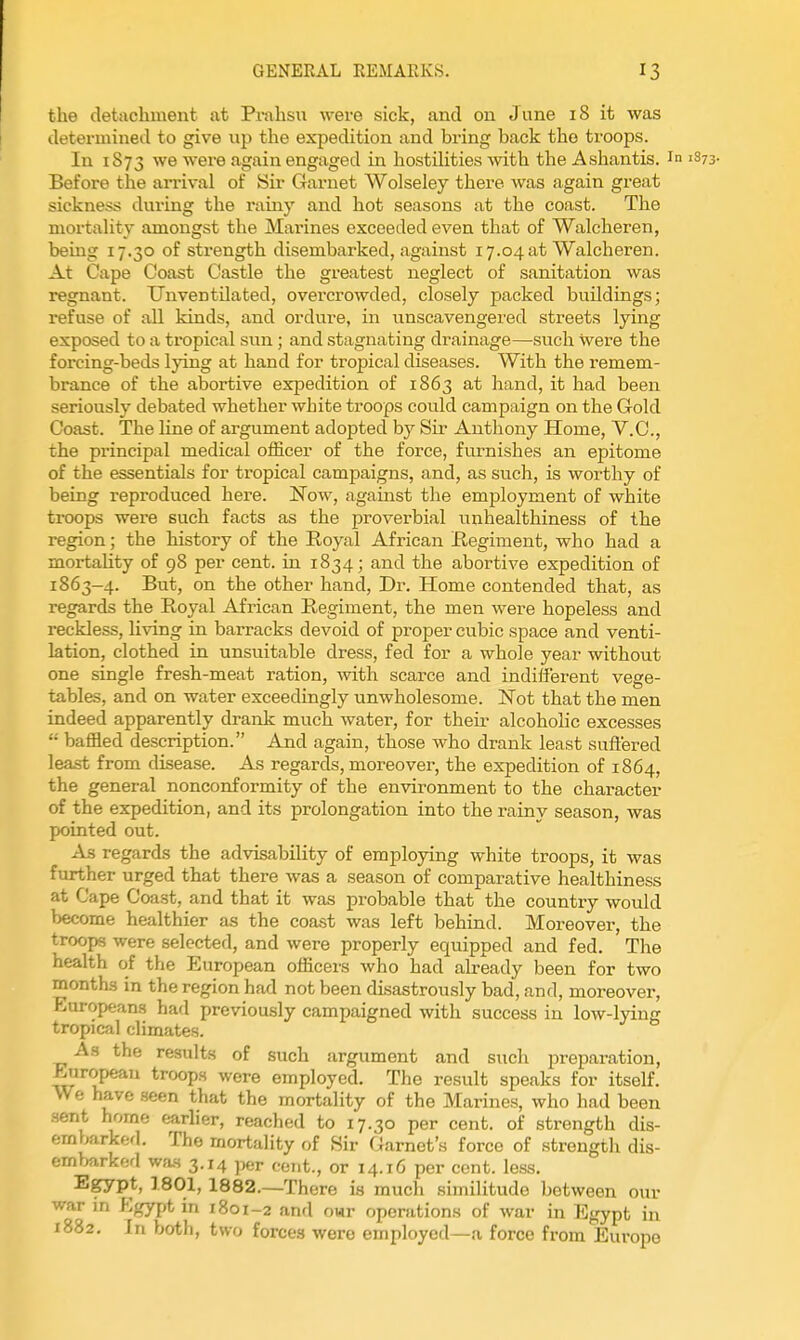 the detachment at Prahsu were sick, and on June 18 it was determined to give up the expedition and bring back the troops. In 1873 we were again engaged in hostilities with the Ashantis. in Before the arrival of Sir Garnet Wolseley there was again great sickness during the rainy and hot seasons at the coast. The mortality amongst the Marines exceeded even that of Walcheren, being 17.30 of strength disembarked, against 17.04 at Walcheren. At Cape Coast Castle the greatest neglect of sanitation was regnant. Tin ventilated, overcrowded, closely packed buildings; refuse of all kinds, and ordure, in unscavengered streets lying exposed to a tropical sun; and stagnating drainage—such were the forcing-beds lying at hand for tropical diseases. With the remem- brance of the abortive expedition of 1863 at hand, it had been seriously debated whether white troops could campaign on the Gold Coast. The line of argument adopted by Sir Anthony Home, V.O., the principal medical officer of the force, fiu'nishes an epitome of the essentials for tropical campaigns, and, as such, is worthy of being reproduced hei-e. Now, against the employment of white troops were such facts as the proverbial unhealthiness of the region; the history of the Royal African Regiment, who had a mortality of 98 per cent, in 1834; and the abortive expedition of 1863-4. But, on the other hand, Dr. Home contended that, as regards the Royal African Regiment, the men were hopeless and reckless, living in barracks devoid of proper cubic space and venti- lation, clothed in unsuitable dress, fed for a whole year without one single fresh-meat ration, with scarce and indifferent vege- tables, and on water exceedingly unwholesome. Not that the men indeed apparently drank much water, for theii* alcoholic excesses  baffled description. And again, those who drank least suflered least from disease. As regards, moreover, the expedition of 1864, the general nonconformity of the environment to the character of the expedition, and its prolongation into the rainy season, was pointed out. As regards the advisability of employing white troops, it was further urged that there was a season of comparative healthiness at Cape Coast, and that it was probable that the country would become healthier as the coast was left behind. Moreover, the troops were selected, and were properly equipped and fed. The health of the European officers who had already been for two months in the region had not been disastrously bad, and, moreover, European.? had previously campaigned with success in low-lying tropical climates. As the results of such argument and such preparation, European troops were employed. The result speaks for itself. We have seen that the mortality of the Marines, who had been sent home earlier, reached to 17.30 per cent, of strength dis- embarkerl. The mortality of Sir Garnet's force of strength dis- embarked wa.s 3.14 per cent., or 14.16 per cent. less. Egypt, 1801, 1882.—There is much similitude between our war in Egypt in 1801-2 and owr operations of war in Egypt in 1882. In both, two forces were employed—a force from Europe