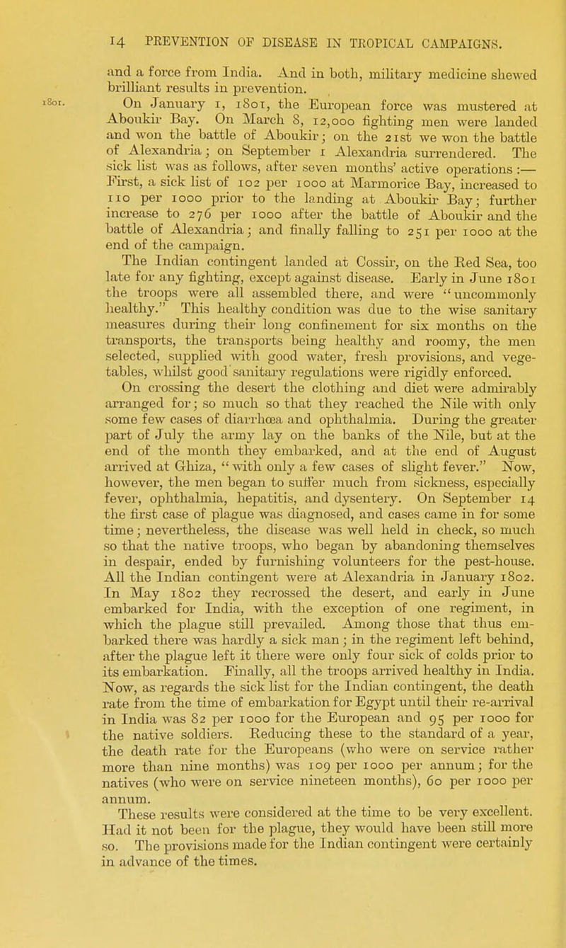 and a force from India. And in both, military medicine shewed brilliant results in prevention. On January i, 1801, the European force was mustered at Aboukir Bay. On March 8, 12,000 lighting men were landed and won the battle of Aboukir; on the 21st we won the battle of Alexandria; on September i Alexandria surrendered. The sick list was as follows, after seven months' active operations :— First, a sick list of 102 per 1000 at Marmorice Bay, increased to lie per 1000 prior to the landing at Aboukir Bay; further increase to 276 per 1000 after the battle of Aboukir and the battle of Alexandria; and finally falling to 251 per 1000 at the end of the campaign. The Indian contingent landed at Cossir, on the Red Sea, too late for any fighting, except against disease. Early in June 1801 the troops were all assembled there, and were uncommonly healthy. This healthy condition was due to the wise sanitary measures during their long confinement for six months on the transports, the transports being healthy and roomy, the men selected, supplied with good water, fresh provisions, and vege- tables, whilst good sanitary regulations were rigidly enforced. On crossing the desert the clothing and diet were admii-ably arranged for; so much so that they reached the Nile with only some few cases of diarrhoea and ophthalmia. During the greater part of July the army lay on the banks of the Nile, but at the end of the month they embarked, and at the end of August arrived at Ghiza,  with only a few cases of sHght fever. Now, however, the men began to sulfer much from sickness, especially fevei-, ophthalmia, hepatitis, and dysentery. On September 14 the first case of plague was diagnosed, and cases came in for some time; nevertheless, the disease was well held in check, so much so that the native troops, who began by abandoning themselves in despair, ended by furnishing volunteers for the pest-house. All the Indian contingent were at Alexandria in January 1802. In May 1802 they recrossed the desert, and early in June embarked for India, with the exception of one regiment, in which the plague stUl prevailed. Among those that thus em- barked there was hardly a sick man ; in the regiment left behind, after the plague left it there were only four sick of colds prior to its embarkation. Finally, all the troops arrived healthy in India. Now, as regards the sick list for the Indian contingent, the death rate from the time of embarkation for Egypt until their re-arrival in India was 82 per 1000 for the European and 95 per 1000 for the native soldiers. Reducing these to the standard of a year, the death rate for the Europeans (who were on service rather more than nine months) was 109 per 1000 per annum; for the natives (who were on service nineteen months), 60 per 1000 per annum. These results were considered at the time to be very excellent. Had it not been for the plague, they would have been still more so. The provisions made for the Indian contingent were certainly in advance of the times.