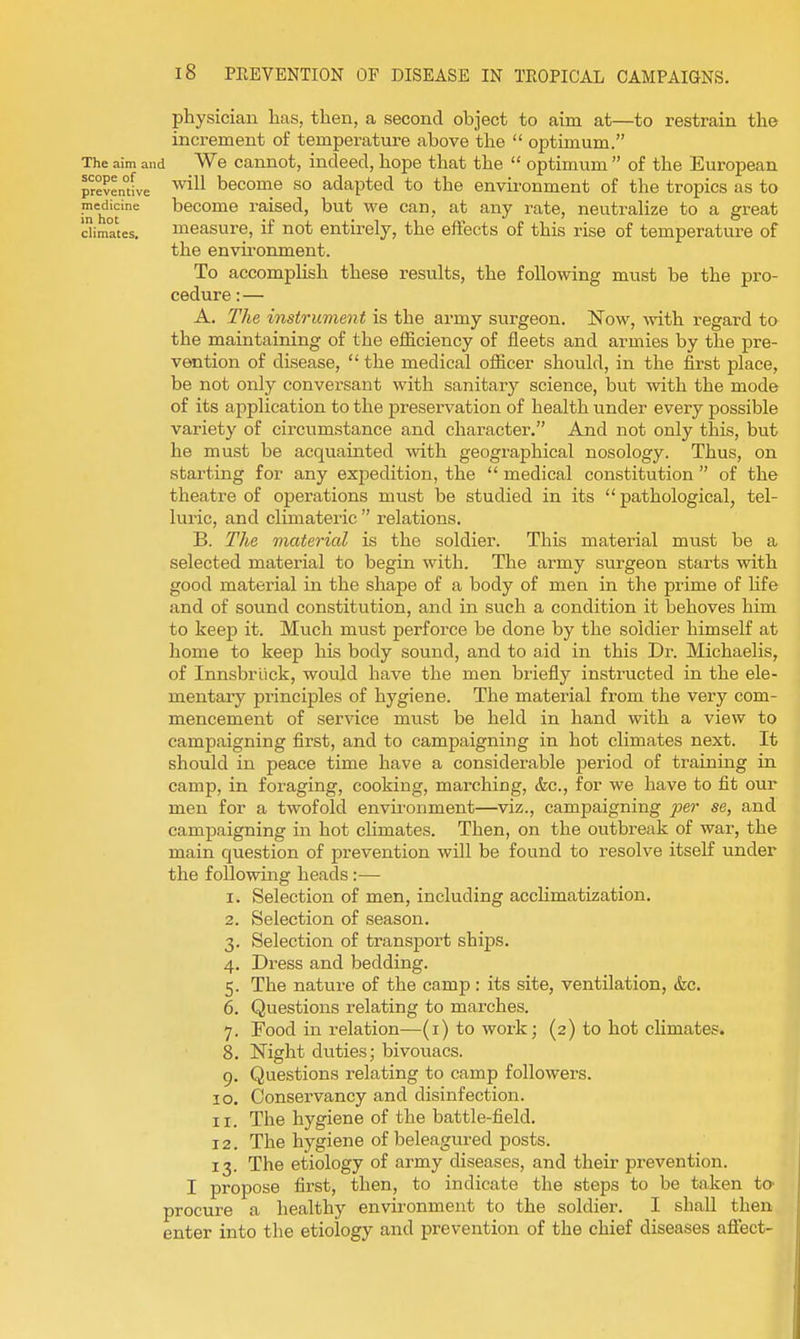 physician Las, then, a second object to aim at—to restrain the increment of temperature above the  optimum. The aim and We Cannot, indeed, hope that the  optimum  of the European preventive ^^^^^ become SO adapted to the environment of the tropics as to in'hit'* become raised, but we can, at any rate, neutralize to a great dimates. measure, if not entirely, the effects of this rise of temperature of the envu'onment. To accomplish these results, the following must be the pro- cedure : — A. The instrument is the army surgeon. Now, with regard to the maintaining of the efficiency of fleets and armies by the pre- vention of disease,  the medical officer should, in the first place, be not only conversant with sanitary science, but with the mode of its application to the preservation of health under every possible variety of circumstance and character. And not only this, but he must be acquainted with geographical nosology. Thus, on starting for any expedition, the  medical constitution  of the theatre of operations must be studied in its  pathological, tel- luric, and climateric  relations. B. The material is the soldier. This material must be a selected material to begin with. The army surgeon starts with good material in the shape of a body of men in the prime of life and of sound constitution, and in such a condition it behoves him to keep it. Much must perforce be done by the soldier himself at home to keep his body sound, and to aid in this Dr. Michaelis, of Innsbriick, would have the men briefly instructed in the ele- mentaiy principles of hygiene. The material from the very com- mencement of service must be held in hand with a view to campaigning first, and to campaigning in hot climates next. It should in peace time have a considerable period of training in camp, in foraging, cooking, marching, <fec., for we have to fit our men for a twofold environment—viz., campaigning per se, and campaigning in hot climates. Then, on the outbreak of war, the main question of prevention will be found to resolve itself under the following heads:— 1. Selection of men, including acclimatization. 2. Selection of season. 3. Selection of transport ships. 4. Dress and bedding. 5. The nature of the camp : its site, ventilation, &c. 6. Questions relating to marches. 7. Food in relation—(i) to work; (2) to hot climates. 8. Night duties; bivouacs. 9. Questions relating to camp followers. 10. Conservancy and disinfection. 11. The hygiene of the battle-field. 12. The hygiene of beleagured posts. 13. The etiology of army diseases, and their prevention. I propose first, then, to indicate the steps to be taken ta procure a healthy environment to the soldier. I shall then enter into the etiology and prevention of the chief diseases affect-