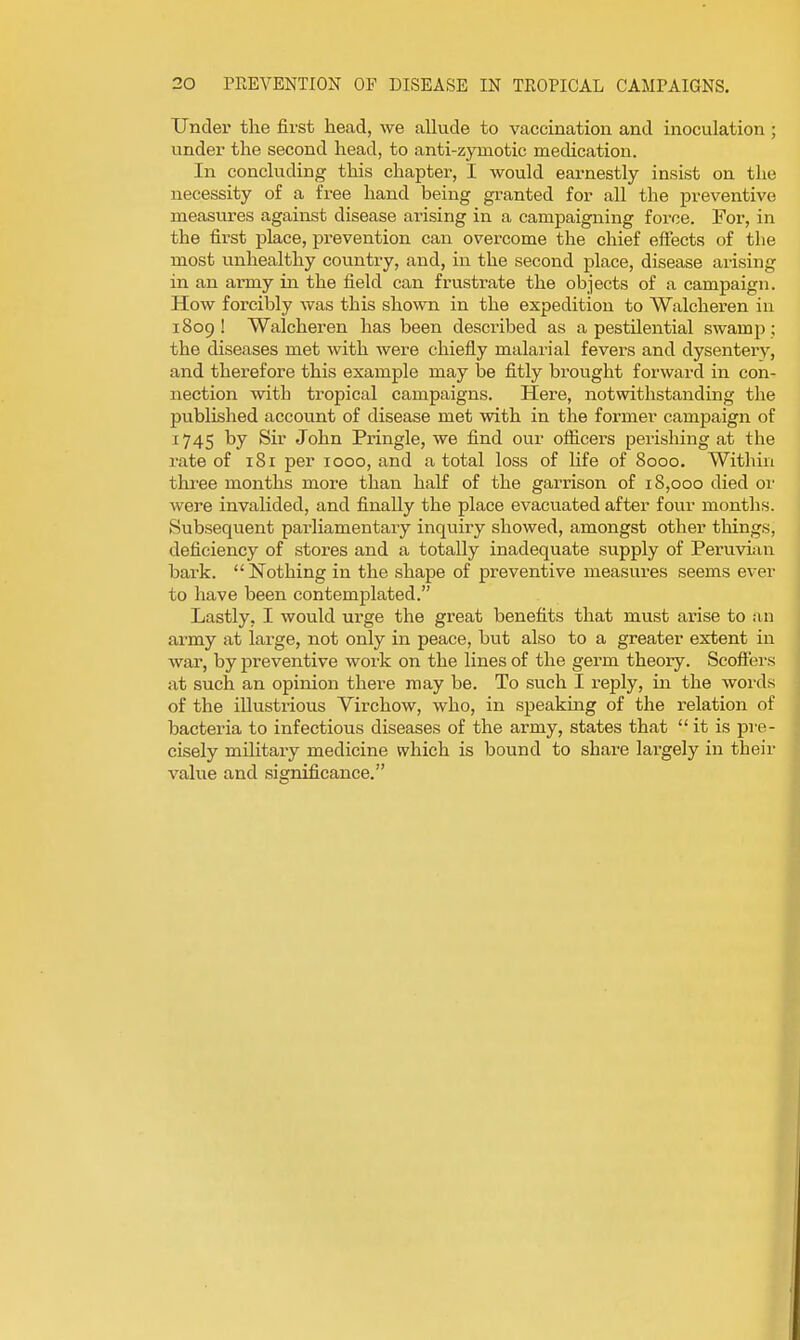 Under the first head, we allude to vaccination and inoculation ; under the second head, to anti-zymotic medication. In concluding this chapter, I would earnestly insist on the necessity of a free hand being granted for all the preventive measures against disease arising in a campaigning force. For, in the first place, prevention can overcome the chief effects of the most vmhealthy country, and, in the second place, disease arising in an army in the field can frustrate the objects of a campaign. How forcibly was this shown in the expedition to Walcheren in 1809 ! Walcheren has been described as a pestilential swamp; the diseases met with were chiefly malarial fevers and dysentery, and therefore this example may be fitly brought forward in con- nection with tropical campaigns. Here, notwithstanding the published account of disease met with in the former campaign of 1745 by Sir John Pringle, we find our oflicers perishing at the rate of 181 per 1000, and a total loss of life of 8000. Within three months more than half of the garrison of 18,000 died or were invalided, and finally the place evacuated after four months. Subsequent parliamentary inquiry showed, amongst other things, deficiency of stores and a totally inadequate supply of Peruvian bark. Nothing in the shape of preventive measures seems ever to have been contemplated. Lastly, I would urge the great benefits that must arise to an army at large, not only in peace, but also to a greater extent in war, by preventive work on the lines of the germ theory. Scoff'ers at such an opinion there may be. To such I reply, in the words of the illustrious Virchow, who, in speaking of the relation of bacteria to infectious diseases of the army, states that it is pre- cisely mihtary medicine which is bound to share largely in their value and significance.