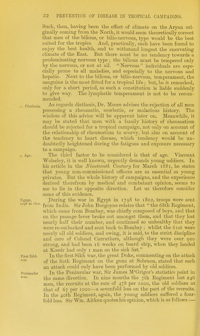 Such, then, having been tlie effect of climate on the Aryan ori- ginally coming from the North, it would seem theoretically correct that men of the bihous, or bilio-nervous, type would be the best suited for the tropics. And, practically, such have been found to enjoy the best health, and to withstand longest the enervating climate of the East. But there must be no tendency towards a predominating nervous type; the bilious must be tempered only by the nervous, or not at all.  Nervous  individuals are espe- cially prone to all maladies, and especially to the nervous and hepatic. Next to the bilious, or bilio-nervous, temperament, the sanguine is the most fitted for a tropical life; but, be it remarked, only for a short period, as such a constitution is liable suddenly to give way. The lymphatic temperament is not to be recom- mended. 2. Diathesis. •^'^ regards diathesis. Dr. Moore advises the rejection of all men possessing a rheumatic, scorbutic, or malarious history. The wisdom of this advice will be apparent later on. Meanwhile, it may be stated that men with a family history of rheumatism should be rejected for a tropical campaign, not only on account of the relationship of rheumatism to scurvy, but also on account of the tendency to heart disease, which tendency would be un- doubtedly heightened during the fatigues and exposure necessary to a campaign. 3. Age. The third factor to be considered is that of age. Viscount Wolseley, it is well known, urgently demands young soldiers. In his article in the Nineteenth Century ior. March 1881, he states that young non-commissioned oflB.cers are as essential as young privates. But the whole history of campaigns, and the experience derived therefrom by medical and combatant opinion, seems to me to lie in the opposite direction. Let us therefore consider some of this evidence. Egypt, During the war in Egypt in 1798 to 1802, troops were sent 1798 to 1802. jj,^^ India. Sir John Burgoyne relates that  the 68th Regiment, which came from Bombay, was chiefly composed of boys, and that on the passage fever broke out amongst them, and that they lost nearly half their number, and continued so unhealthy that they were re-embarked and sent back to Bombay; whilst the 61st were nenrly all old soldiers, and owing, it is said, to the strict discipline and care of Colonel Carruthers, although they were over 900 strong, and had been 16 weeks on board ship, when they landed at Kossir had only i man on the sick list. First Sikh In the first Sikh war, the great Duke, commenting on the attack of the 80th Regiment on the guns at Sobraon, stated that such an attack could only have been performed by old soldiers. Peninsular In the Peninsular war. Sir James M'Grigor's statistics jioint in the same direction. In nine months the 7 th Regiment lost 246 men, the recruits at the rate of 478 per 1000, the old soldiers at that of 67 per 1000—a sevenfold loss on the part of the recruits. In the 40th Regiment, again, the young soldiers suffered a four- fold loss. Sir Wm. Aitken quotes his opinion, which is as follows:—