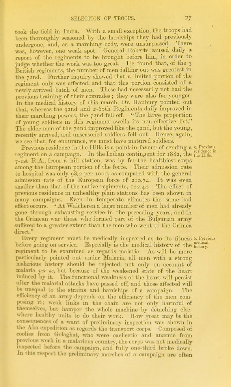 took the field in India. With a small exception, the troops had been thoroughly seasoned by the hardships they had previously undei-gone, and, as a marching body, were unsurpassed. There was, however, one weak spot. General Roberts caused daily a repoi-t of the regiments to be brought before him, in order to judge whether the work was too great. He found that, of the 3 British regiments, the number of men falling out was greatest in the 72nd. Further inquiry showed that a limited portion of the regiment only was afiected, and that this portion consisted of a newly arrived batch of men. These had necessarily not had the previous training of their comi'ades; they were also far younger. In the medical history of this march, Dr. Hanbury pointed out that, whereas the 92nd and 2-6oth Eegiments daily improved in their marching powers, the 72nd fell off.  The lai'ge proportion of yoimg soldiers in this regiment swells its non-effective list. The older men of the 72nd improved like the 92nd, but the young, recently arrived, and unseasoned soldiers fell out. Hence, again, we see that, for endurance, we must have matured soldiers. Previous residence in the Hills is a point in favour of sending a s- Previous regiment on a campaign. In the Indian contingent for 1882, the the Hills. 7-ist R.A., from a hill station, was by far the healthiest corps among the European portion of the force. Their admission rate to hospital was only 98.2 per 1000, as compared with the general admission rate of the European force of 210.74. It was even smaller than that of the native regiments, 122.44. The effect of previous residence in unhealthy plain stations has been shown in many campaigns. Even in temperate climates the same bad effect occurs.  At Walcheren a large number of men had already gone through exhausting service in the preceding years, and in the Crimean war those who formed part of the Bulgarian army suffered to a gi-eater extent than the men who went to the Crimea direct. Ever}' regiment must be medically inspected as to its fitness 6. Previous before going on service. Especially is the medical history of the hlsfo^y! regiment to be examined as i-egards malaria. As will be more particularly pointed out under Malaria, all men with a strong malarious history should be rejected, not only on account of malaria ferr fie, but because of the weakened state of the heart induced by it. The functional weakness of the heart will persist after the malarial attacks have passed off, and those affected ^\dll be unequal to the strains and hardships of a campaign. The efBciency of an army depends on the efficiency of the men com- posing it; weak links in the chain are not only harmful of themselve.s, but hamper the whole macliine by detaching else- where healthy tmits to do their work. How great may be the con.sequences of a want of preliminaiy inspection was shown in the Aka exj)edit,ion as regards the tran.«port corps. Composed of coolies from Golagliat, who were cachectic and ana-mic from previous work in a malarious country, tlio coi-ps was not medically inspected before the campaign, and fully one-third broke down. In thi.s respect the preliminarj- marclies of a campaign are often