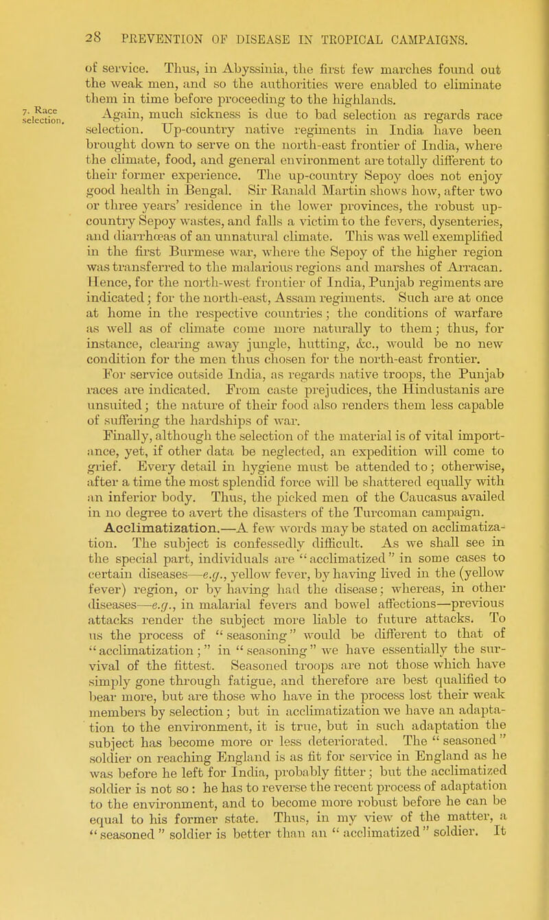 of service. Thus, in Abyssinia, the fii'st few marches found out the weak men, and so the authorities were enabled to eliminate them in time before proceeding to the highlands. Again, much sickness is due to bad selection as regards race selection. Up-country native regiments in India have been brought down to serve on the north-east frontier of India, where the climate, food, and general environment are totally different to their foi'mer experience. The up-country Sepoy does not enjoy good health in Bengal. Sir Eanald Martin shows how, after two or three years' residence in the lower provinces, the robust up- country Sepoy wastes, and falls a victim to the fevers, dysenteries, and diarrhoeas of an unnatural climate. This was well exemplified in the first Burmese war, where the Sepoy of the higher region was transferred to the malarious regions and marshes of AiTacan. Hence, for the noi-th-west frontier of India, Punjab regiments are indicated; for the north-east, Assam regiments. Such are at once at home in the respective countries; the conditions of warfare as well as of climate come more naturally to them; thus, for instance, clearing away jungle, hutting, &c., would be no new condition for the men thus chosen foi- the north-east frontier. For service outside India, as regards native troops, the Punjab races are indicated. Fi'om caste prejudices, the Hindustanis are unsuited; the nature of their food also renders them less capable of suffei'ing the hardships of war. Finally, although the selection of the material is of vital import- ance, yet, if other data be neglected, an expedition will come to grief. Every detail in hygiene must be attended to; otherwise, after a time the most splendid force will be shattered equally with an inferior body. Thus, the j^ieked men of the Caucasus availed in no degree to avert the disasters of the Turcoman campaign. Acclimatization.—A few words may be stated on acclimatiza- tion. The subject is confessedly diflicult. As we shall see in the special part, individuals ai-e acclimatized in some cases to certain diseases—e.g., yellow fever, by having lived in the (yellow fever) region, or by having had the disease; whereas, in other diseases—e.g., in malarial fevers and bowel affections—previous attacks render the subject more liable to future attacks. To us the process of  seasoning would be different to that of acclimatization; in seasoning we have essentially the sur- vival of the fittest. Seasoned troops are not those which have simply gone through fatigue, and therefore are best qualified to bear more, but are those who have in the process lost their weak members by selection; but in acclimatization we have an adapta- tion to the environment, it is true, but in such adaptation the subject has become more or less deteriorated. The  seasoned  soldier on reaching England is as fit for service in England as he was before he left for India, probably fitter; but the acclimatized soldier is not so : he has to reverse the recent process of adaptation to the environment, and to become more robust before he can be equal to his former state. Thus, in my view of the matter, a  seasoned  soldier is better than an  acclimatized  soldier. It