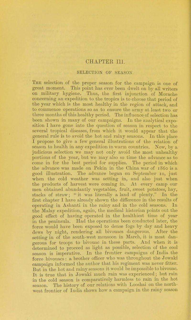 CHAPTER III. SELECTION OF SEASON. The selection of the proper season for the campaign is one of great moment. This point has ever been dwelt on by all writers on military hygiene. Thus, the first injunction of Morache concerning an expedition to the tropics is to choose that period of the year which is the most healthy in the region of attack, and to commence operations so as to ensure the army at least two or three months of this healthy period. The influence of selection has been shown in many of our campaigns. In the analytical expo- sition I have gone into the question of season in respect to the several tropical chseases, from which it would appear that the general rule is to avoid the hot and rainy seasons. In this place I propose to give a few general illustrations of the relation of season to health in any expedition in warm countries. Now, by a judicious selection we may not only avoid the most unhealthy portions of the year, but we may also so time the advance as to come in for the best period for supplies. The period in which the advance was made on Pekin in the China war of i860 is a good illustration. The advance began on September 10, just when the cold weather was setting in, and also just when the products of harvest were coming in. At every camp our men obtained abundantly vegetables, fruit, sweet potatoes, hay, stacks of straw; it was literally aland of jjlenty. In the first chapter I have already shown the difference in the results of operating in Ashanti in the rainy and in the cold seasons. In the Malay expedition, again, the medical historian points out the good effect of having operated in the healthiest time of year in the peninsula. Had the operations been conducted later, the force would have been exposed to dense fogs by day and hea-vy dews by night, rendering all bivouacs dangerous. After the setting in of the south-west monsoon in March, it is most dan- gerous for troops to bivouac in these parts. And when it is determined to proceed as light as possible, selection of the cool season is imperative. In the frontier campaigns of India the force bivouacs : a brother officer who was throughout the Jowaki campaign informed the autlior that his regiment was never fitter. But in the hot and rainy seasons it would be impossible to bivouac. It is true that in Jowaki much rain was experienced; but rain in the cold season is comparatively harmless to rain in the hot season. The history of our relations with Looshai on the north- west frontier of India shows how a campaign in the rainy season