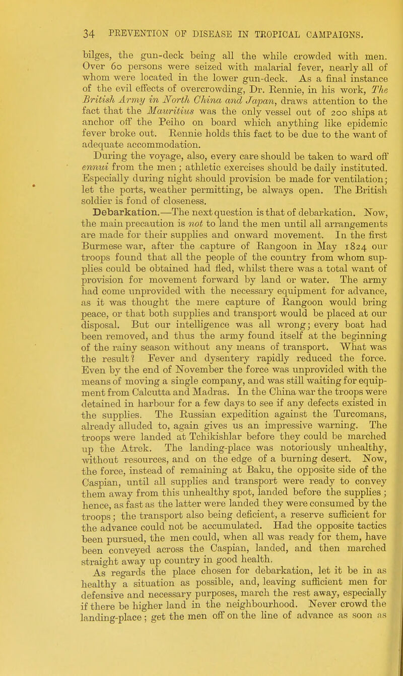 bilges, the gun-deck being all the while crowded with men. Over 60 persons were seized with malarial fever, nearly all of whom were located in the lower gun-deck. As a final instance of the evil effects of overcrowding, Dr. Eennie, in his work, The British Army in North China and Japan, draws attention to the fact that the Mauritius was the only vessel out of 200 ships at anchor off the Peiho on board which anything like epidemic fever broke out. Rennie holds this fact to be due to the want of adequate accommodation. During the voyage, also, every care should be taken to ward off ermui from the men; athletic exercises should be daily instituted. Especially during night should provision be made for ventilation; let the ports, weather permitting, be always open. The British soldier is fond of closeness. Debarkation.—The next question is that of debarkation. Now, the main precaution is not to land the men until all arrangements are made for their supplies and onward movement. In the first Burmese war, after the capture of Rangoon in May 1824 our troops found that all the people of the country fi'om whom sup- plies could be obtained had fled, whilst there was a total want of provision for movement forward by land or water. The army had come unprovided with the necessary equipment for advance, as it was thought the mere capture of Rangoon would bring peace, or that both supplies and transport would be placed at our disposal. But our intelligence was all wrong; every boat had been removed, and thus the army found itself at the beginning of the rainy season without any means of transport. What was the result? Fever and dysentery rapidly reduced the force. Even by the end of November the force was unprovided with the means of moving a single company, and was still waiting for equip- ment from Calcutta and Madras. In the China war the troops were tletained in harbour for a few days to see if any defects existed in the supplies. The Russian expedition against the Turcomans, already alluded to, again gives us an impressive warning. The troops were landed at Tchikishlar before they could be mai-ched up the Atrek. The landmg-place was notoriously unhealthy, without resources, and on the edge of a burning desert. Now, the force, instead of remaining at Baku, the opposite side of the Caspian, until all supplies and transport were ready to convey them away from this unhealthy spot, landed before the suppUes ; hence, as fast as the latter were landed they were consumed by the troops; the transport also being deficient, a I'eserve sufiicient for the advance could not be accumulated. Had the opposite tactics been pursued, the men could, when all was ready for them, have been conveyed across the Caspian, landed, and then marched straight away up country in good health. As regards the place chosen for debarkation, let it be in as healthy a situation as possible, and, leaving sufficient men for defensive and necessary purposes, march the rest away, especially if there be higher land in the neighbourhood. Never crowd the landing-place; get the men off on the line of advance as soon us