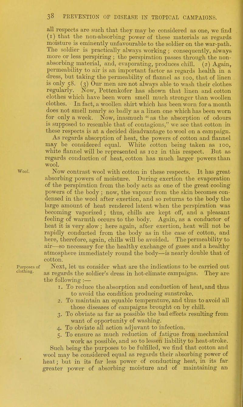 all respects are sucli that they may be considered as one, we find (i) that the non-absorbing power of these materials as regards moisture is eminently unfavoiu-able to the soldier on the war-path. The soldier is practically always working ; consequently, always more or less perspiring; the perspiration passes through the non- absorbing mateiial, and, evaporating, produces chill. (2) Again, permeability to air is an important factor as regards health in a dress, but taking the permeability of flannel as 100, that of linen is only 58. (3) Our men are not always able to wash their clothes regularly. Now, Pettenkofer has shown that linen and cotton clothes which have been worn smell much stronger than woollen clothes. In fact, a woollen shirt which has been worn for a month does not smell nearly so badly as a linen one which has been worn for only a week. Now, inasmuch  as the absorption of odours is supposed to resemble that of contagions, we see that cotton in these respects is at a decided disadvantage to wool on a campaign. As regards absorption of heat, the powers of cotton and flannel may be considered equal. White cotton being taken as 100, white flannel will be represented as 102 in this respect. But as regards conduction of heat, cotton has much larger powers than wool. Wool. Now contrast wool with cotton in these respects. It has great absorbing powers of moisture. During exertion the evaporation of the perspii'ation from the body acts as one of the great cooling powers of the body ; now, the vapour from the skin becomes con- densed in the wool after exertion, and so returns to the body the large amount of heat rendered latent when the pei'spiration was becoming vaporized; thus, chills are kept off, and a pleasant feeling of warmth occurs to the body. Again, as a conductor of heat it is very slow; here again, after exertion, heat will not be rapidly conducted from the body as in the case of cotton, and here, therefore, again, chills wiU be avoided. The permeability to air—so necessary for the healthy exchange of gases and a healthy atmosphere immediately round the body—is nearly double that of cotton. Purposes of Next, let us consider what are the indications to be carried out clothing. regards the soldier's dress in hot-climate campaigns. They are the following :— 1. To reduce the absorption and conduction of heat, and thus to avoid the condition producing sunstroke. 2. To maintain an equable temperature, and thus to avoid all those diseases of campaigns brought on by chill. 3. To obviate as far as possible the bad effects resulting from want of opportunity of washing. 4. To obviate all action adjuvant to infection. 5. To ensure as much reduction of fatigue from mechanical work as possible, and so to lessen liability to heat-stroke. Such being the purposes to be fulfilled, we find that cotton and wool may be considered equal as regards their absorbing power of heat; but in its far less power of conducting heat, in its far greater power of absorbing moisture and of maintaining an