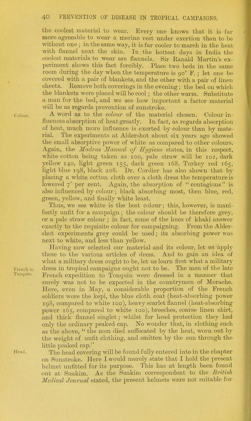 the coolest material to wear. Every one knows that it is far more agreeable to wear a merino vest under exertion than to be without one ; in the same way, it is far cooler to march in the heat with ilannel next the skin. In.the hottest days in India the coolest materials to wear are flannels. Sir Eanald Martin's ex- periment shows this fact forcibly. Place two beds in the same room during the day when the temperature is 90° F.; let one be covered with a pair of blaukets, and the other with a pair of linen sheets. Remove both coverings in the evening ; the bed on which the blankets were placed will be cool j the other warm. Substitute a man for the bed, and we see how important a factor material will be as regards prevention of sunstroke. Colour. word as to the colour of the material chosen. Colour in- fluences absorption of heat greatly. In fact, as regards absorption of heat, much more influence is exerted by colour than by mate- rial. The experiments at Aldershot about six years ago showed the small absorptive power of white as compared to other colours. Again, the Madras Manical of Hygiene states, in this respect, white cotton being taken as 100, pale straw will be 102, dark yellow 140, light green 155, dark green 168, Turkey red 165, light blue 198, black 208. Dr. Cordier has also shown that by placing a white cotton cloth over a cloth dress the temperature is lowered 7° per cent. Again, the absorption of  contagions  is also influenced by colour; black absorbing most, then blue, red, green, yellow, and finally white least. Thus, we see white is the best colour; this, however, is mani- festly iinfit for a campaign; the colour should be therefore grey, or a pale straw colour ; in fact, some of the hues of khaki answer exactly to the requisite colour for campaigning. From the Aider- shot experiments grey could be used; its absorbing power was next to white, and less than yellow. Having now selected our material and its colour, let us apply these to the various articles of di-ess. And to gain an idea of what a military dress ought to be, let us learn first what a military French in drcss in tropical campaigns ought not to be. The men of the late Tonquni. French expedition to Tonquin were dressed in a manner that surely was not to be expected in the countrymen of Morache. Here, even in May, a considerable proportion of the French soldiers wore the kepi, the blue cloth coat (heat-absorbing power 198, compared to white 100), heavy scarlet flannel (heat-absorbing power 165, compared to white 100), breeches, coarse linen shirt, and thick flannel singlet; whilst for head protection they had only the ordinary peaked cap. No wonder that, in clothing such as the above,  the men died suffocated by the heat, worn out by the weight of unfit clothing, and smitten by the sun through the little peaked cap. Head. The head covering will be found fully entered into in the chapter on Sunstroke. Here I woiild merely state that I hold the present helmet unfitted for its purpose. This has at length been found out at Suakim. As the Suakim correspondent to the British Medical Journal stated, the present helmets were not suitable for