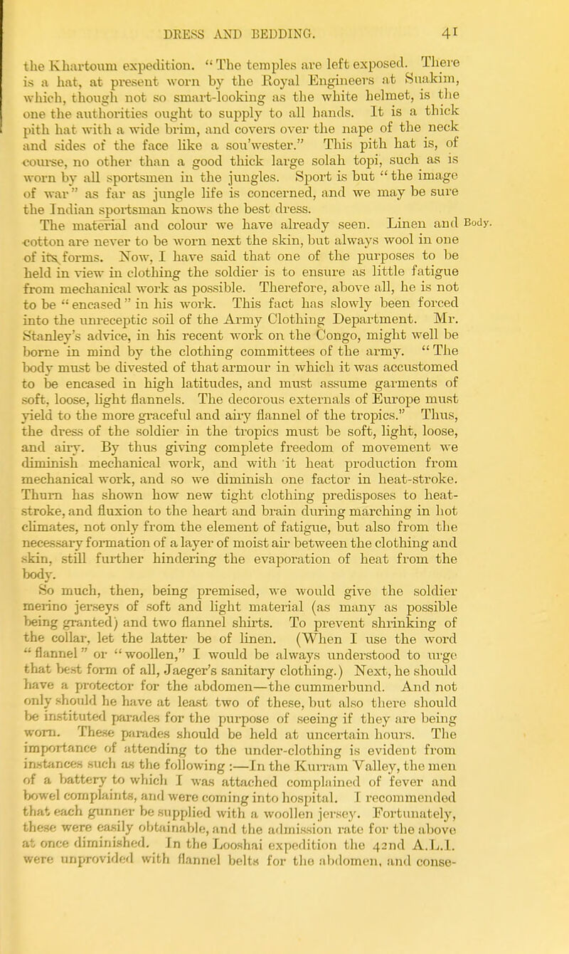 the Khartoum expedition.  The temples are left exposed. There is a hat, at present worn by the Royal Engineers at Suakim, which, though not so smart-looking as the white helmet, is the one the ai\thorities ought to supply to all hands. It is a thick pith hat with a wide brim, and covei'S over the nape of the neck and sides of the face like a sou'wester. This pith hat is, of covu-se, no other than a good thick large solah topi, such as is worn by all sportsmen in the jungles. Sport is but  the image of war as far as jungle life is concerned, and we may be sure the Indian sportsman knows the best dress. The material and coloiir we have already seen. Linen and Body, ■cotton are never to be worn next the skin, but always wool in one of its^forms. Jfow, I have said that one of the purposes to be held in view in clothing the soldier is to ensure as little fatigue from mechanical work as possible. Therefore, above all, he is not to be '• encased  in his woi-k. This fact has slowly been forced into the unreceptic soil of the Ai-my Clothing Department. Mi-. Stanley's advice, in his recent work on the Congo, might well be borne in mind by the clothing committees of the army.  The body must be divested of that armour in which it was accustomed to be encased in high latitudes, and must assume garments of soft, loose, light flannels. The decorous externals of Europe must yield to the more gi-aceful and any flannel of the tropics. Thus, the dress of the soldier in the tropics must be soft, light, loose, and airy. By thus giving complete freedom of movement we diminish mechanical work, and with it heat production from mechanical work, and so we diminish one factor in heat-stroke. Thum has shown how new tight clothing predisposes to heat- stroke, and fluxion to the heart and brain during marching in hot cUmates, not only from the element of fatigue, but also from the neces.sary formation of a layer of moist air between the clothing and skin, still further hindering the evaj)oration of heat from the body. So much, then, being premised, we would give the soldier meiino jerseys of soft and light material (as many as possible being granted) and two flannel shirts. To prevent shrinking of the collar, let the latter be of linen. (V^Tien I use the word flannel or woollen, I would be always understood to urge that best form of all, Jaeger's sanitary clothing.) Next, he shovUd have a protector for the abdomen—the cummerbund. And not only should he have at lea.st two of these, but also there should in.stituted pirades for the purpose of seeing if they are being worn. These parades should be held at uncertain hours. The importance of attending to the under-clothing is evident from in.'itiinces such £ls tlie following :—In the Kurram Valley, the men of a battery to which I was attached complained of fever and bowel complaints, and were coming into ho.spital. I recommended that each gunner be supplied with a woollen jersey. Fortunately, these were ca.sily obtainable, and the admi.ssion rate for the above at once dirnini.shed. In the Looshai expedition the 42nd A.L.I, were unprovided with flannel belts for the abdomen, and conse-