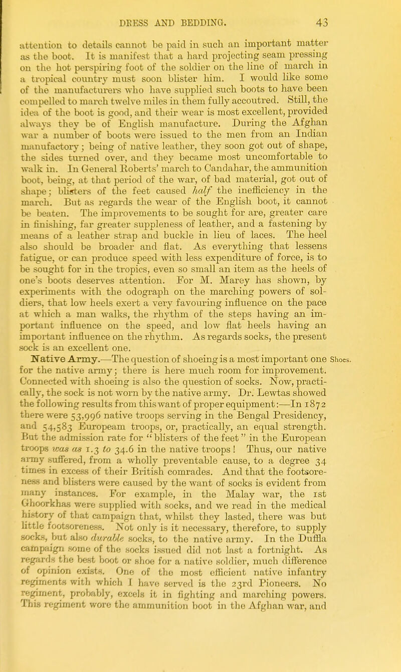 attention to details cannot be paid in such an important matter as the boot. It is manifest that a hard projecting seam pressing on the hot perspiring foot of the soldier on the line of march in a tropical country must soon blister him. I would like some of the manufactui-ers who have supplied such boots to have been compelled to march twelve miles in them fully accoutred. Still, the idea of the boot is good, and their wear is most excellent, provided always they be of English manufacture. During the Afghan war a number of boots were issued to the men from an Indian manufactory; being of native leather, they soon got out of shape, the sides turned over, and they became most uncomfortable to walk in. In General Roberts' march to Candahar, the ammunition boot, being, at that period of the war, of bad material, got out of shape; bhsters of the feet caused half the inefficiency in the march. But as regards the wear of the English boot, it cannot be beaten. The improvements to be sought for are, greater care in hnishing, far greater suppleness of leather, and a fastening by means of a leather strap and buckle in lieu of laces. The heel also shoidd be broader and flat. As everything that lessens fatigue, or can produce speed with less expenditure of force, is to be sought for in the tropics, even so small an item as the heels of one's boots deserves attention. For M. Marey has shown, by experiments with the odograph on the marching powers of sol- diers, that low heels exert a very favovu-ing influence on the pace at which a man walks, the rhj'^thm of the steps having an im- portant influence on the speed, and low flat heels having an impoi-tant influence on the rhythm. As regards socks, the present sock is an excellent one. Native Army.—The question of shoeing is a most important one Shoes, for the native army; there is here much room for improvement. Connected with shoeing is also the question of socks. Now, practi- cally, the sock is not worn by the native army. Dr. Lewtas showed the following results from this want of proper equipment:—In 1872 there were 53,996 native troops serving in the Bengal Presidency, and 54,583 Europeam troops, or, practically, an equal strength. But the admission rate for  blisters of the feet in the European troops vjas as 1.3 to 34.6 in the native troops ! Thus, our native anny .suffered, from a wholly preventable cause, to a degree 34 times in excess of their British comrades. And that the footsore- ness and blisters were caused by the want of socks is evident from many instances. For example, in the Malay war, the ist Ghoorkhas were supplied with socks, and we i-ead in the medical history of that campaign that, whilst they lasted, there was but little footsorene.ss. Not only is it necessary, therefore, to supply socks, but also durable socks, to the native army. In the Duffla campaign some of the socks issued did not last a fortnight. As regards the best boot or slioe for a native soldier, much diflerence of opinion exists. One of the most efficient native infantry regiments with which I have served is the 23rd Pioneers. No regiment, probably, excels it in fighting and marching powers. This reginient wore the ammunition boot in the Afghan war, and