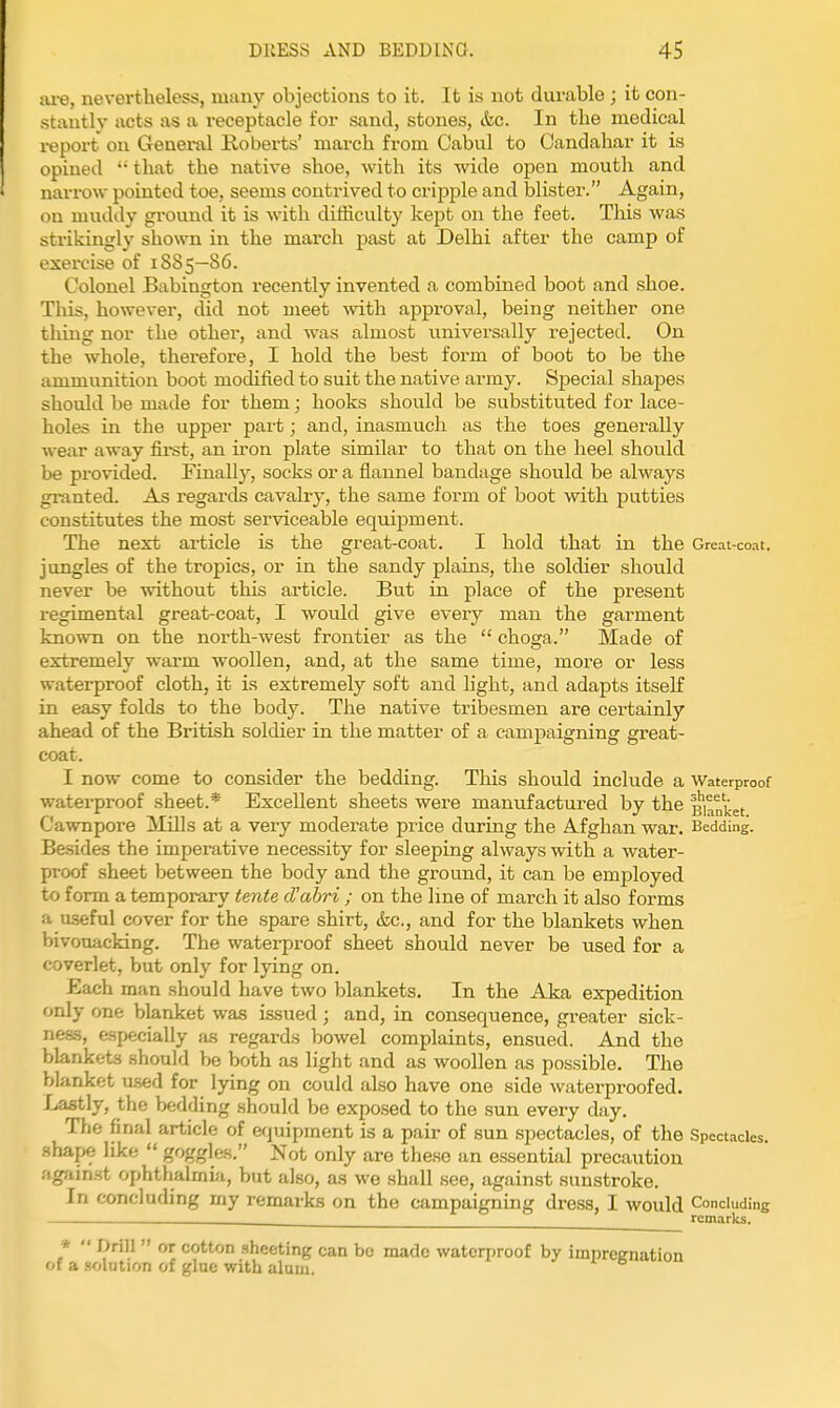 ai-e, nevertheless, many objections to it. It is not durable ; it con- stautlv acts as a receptacle for sand, stones, etc. In the medical report ou Genei-al Roberts' march from Cabul to Oandahai- it is opined  that the native shoe, with its wide open mouth and nai-row pointed toe, seems contrived to cripple and blister. Again, on mudily gi'ound it is with difficulty kept on the feet. This was strikingly shown in the march past at Delhi after the camp of exercise of 1S85—86. Colonel Babington recently invented a combined boot and shoe. This, however, did not meet with approval, being neither one thing nor the other, and was almost universally rejected. On the whole, therefore, I hold the best form of boot to be the ammunition boot modified to suit the native army. Special shapes should be made for them; hooks shovild be substituted for lace- holes in the upper part; and, inasmuch as the toes generally wear away first, an iron plate similar to that on the heel should be provided. Finally, socks or a flannel bandage should be always granted. As regards cavalry, the same form of boot with putties constitutes the most serviceable equipment. The next article is the great-coat. I hold that in the Great-coat, jungles of the tropics, or in the sandy plains, the soldier should never be without this article. But in place of the present regimental great-coat, I would give every man the garment known on the north-west frontier as the  choga. Made of extremely warm woollen, and, at the same time, more or less waterproof cloth, it is extremely soft and light, and adapts itself in easy folds to the body. The native tribesmen are certainly ahead of the British soldier in the matter of a campaigning great- coat. I now come to consider the bedding. This should include a Waterproof waterproof sheet.* Excellent sheets were manufactured by the Blanket Cawnpore Mills at a very moderate price during the Afghan war. Bedding. Besides the imperative necessity for sleeping always with a water- proof sheet between the body and the ground, it can be employed to form a temporary tente d'abri ; on the line of march it also forms a useful cover for the spare shirt, &c., and for the blankets when bivouacking. The waterproof sheet should never be used for a coverlet, but only for lying on. Each man should have two blankets. In the Aka expedition only one blanket was issued; and, in consequence, greater sick- ne&s, especially as regards bowel complaints, ensued. And the blankets should be both as light and as woollen as possible. The blanket u.sed for lying on could also have one side waterproofed. Lastly, the bedding should be exposed to the sun every day. The final article of erjuipment is a pair of sun spectacles, of the Spectacles, shape like  goggles. Not only are these an essential precaution against ophthalmui, but also, as we shall .see, against sunstroke. In concluding my remarks on the campaigning dress, I would Concluding , remarks. *  Drill  or cotton sheeting can be made waterproof by 1 of a solution of gine with alum.