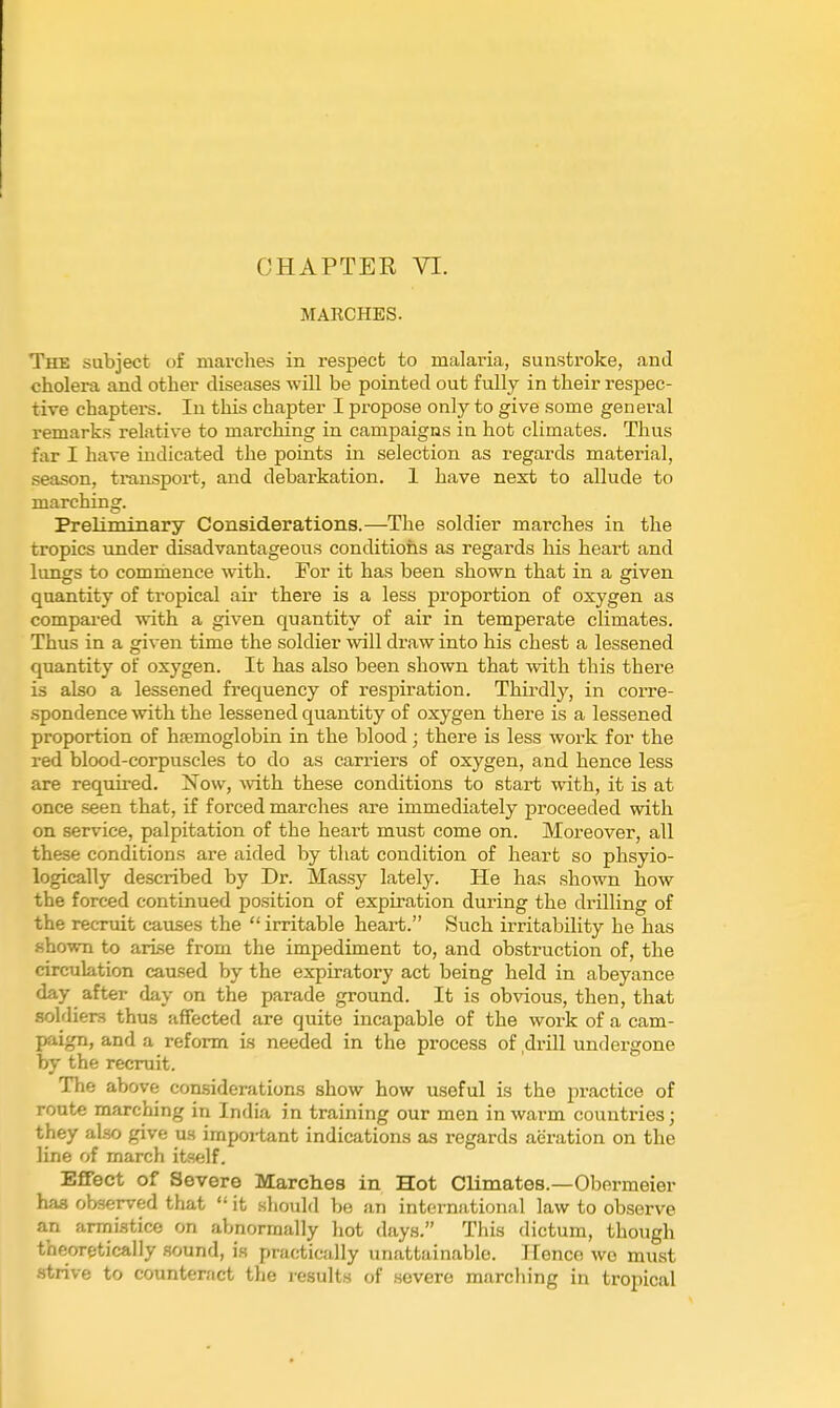 MARCHES. The subject of marches in respect to malaria, sunstroke, and cholera and other diseases will be pointed out fully in their respec- tive chapters. In this chapter I propose only to give some general remarks relative to marching in campaigns in hot climates. Thus far I have indicated the points in selection as regards material, season, transpoi-t, and debarkation. 1 have next to allude to marching. Preliminary Considerations.—The soldier marches in the tropics under disadvantageous conditions as regards his heart and lungs to commence with. For it has been shown that in a given quantity of tropical air there is a less proportion of oxygen as compai-ed with a given quantity of air in temperate climates. Thus in a given time the soldier will draw into his chest a lessened quantity of oxygen. It has also been shown that with this there is also a lessened frequency of respiration. Thirdly, in corre- .spondence with the lessened quantity of oxygen there is a lessened proportion of hsemoglobin in the blood; there is less work for the red blood-corpuscles to do as carriers of oxygen, and hence less are required. Now, vdth these conditions to start with, it is at once seen that, if forced marches are immediately proceeded with on service, palpitation of the heart must come on. Moreover, all these conditions are aided by that condition of heart so phsyio- logically described by Dr. Massy lately. He has shown how the forced continued position of expiration during the drilling of the recruit causes the  irritable heart. Such irritability he has shown to arise from the impediment to, and obstruction of, the circulation caused by the expiratory act being held in abeyance day after day on the parade ground. It is obvious, then, that soldiers thus afifected are quite incapable of the work of a cam- paign, and a reform is needed in the process of .drill undergone by the recruit. The above considerations show how useful is the practice of route marching in India in training our men in warm countries; they also give us important indications as regards aeration on the line of march itself. Effect of Severe Marelies in Hot Climates.—Obormeier has observed that '• it should be an international law to observe an armistice on abnormally hot days. This dictum, though theoretically .sound, is practically unattainable. TTencn we must .strive to counteract the results of .severe marching in tropical