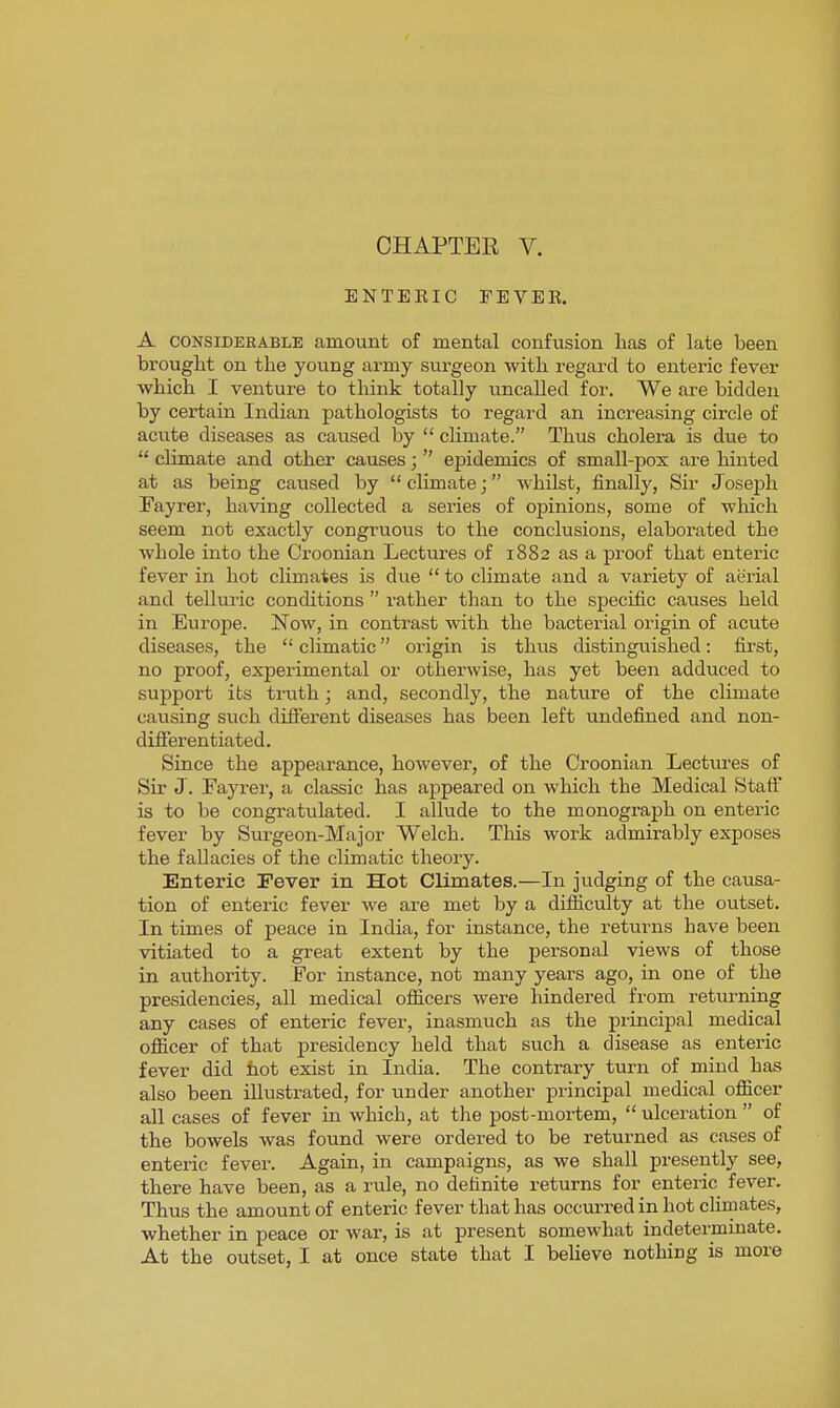 ENTEKIC FEVEK. A CONSIDERABLE amount of mental confusion lias of late been brought on the young army surgeon with regard to enteric fever which I venture to think totally uncalled for. We are bidden by certain Indian pathologists to regard an increasing circle of acute diseases as caused by  climate. Thus cholera is due to  climate and other causes;  epidemics of small-pox are hinted at as being caused by climate; whilst, finally, Sir Joseph Fayrer, having collected a series of opinions, some of which seem not exactly congruous to the conclusions, elaborated the whole into the Croonian Lectures of 1882 as a proof that enteric fever in hot climates is due  to climate and a variety of aerial and telluric conditions  rather than to the specific causes held in Europe. Now, in contrast with the bacterial origin of acute diseases, the  climatic origin is thus distinguished: first, no proof, experimental or otherwise, has yet been adduced to support its truth; and, secondly, the nature of the climate causing such different diseases has been left undefined and non- differentiated. Since the appearance, however, of the Croonian Lectui-es of Sir J. Fayrer, a classic has appeared on which the Medical Staff is to be congratulated. I allude to the monograph on enteric fever by Surgeon-Major Welch. This work admirably exposes the fallacies of the climatic theoiy. Enteric Fever in Hot Climates.—In judging of the causa- tion of enteric fever we are met by a difficulty at the outset. In times of peace in India, for instance, the retui-ns have been vitiated to a great extent by the personal views of those in authority. For instance, not many years ago, in one of the presidencies, all medical officers were hindered from returning any cases of enteric fever, inasmuch as the principal medical officer of that presidency held that such a disease as enteric fever did hot exist in India. The contrary turn of mind has also been illustrated, for under another principal medical officer all cases of fever in which, at the post-mortem,  ulceration  of the bowels was found were ordered to be returned as cases of enteric fever. Again, in campaigns, as we shall presently see, there have been, as a rule, no definite returns for enteric fever. Thus the amount of enteric fever that has occui-red in hot chmates, whether in peace or war, is at present somewhat indeterminate. At the outset, I at once state that I believe nothing is more