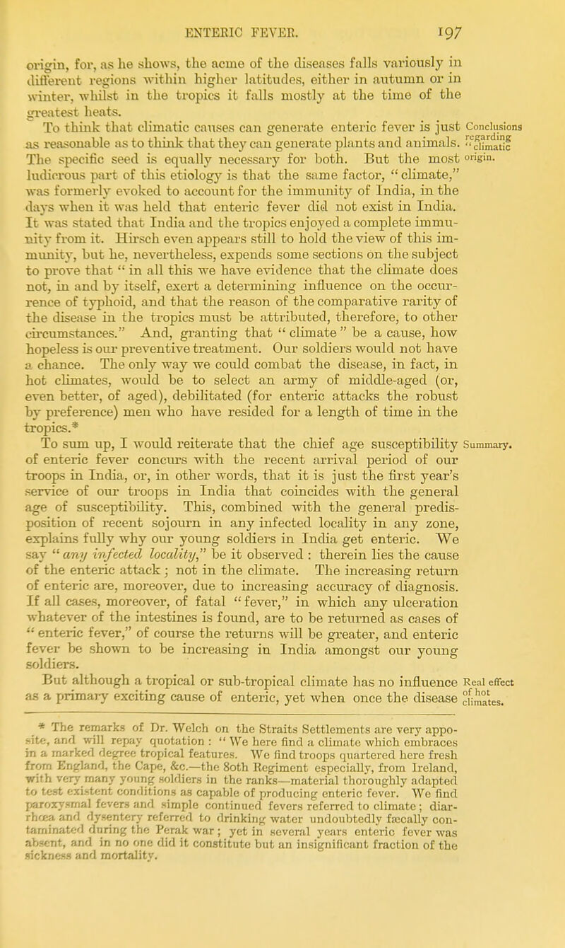 origin, for, as he shows, the acme of the diseases falls variously in difterent regions within higher latitudes, either in autumn or in winter, whilst in the tropics it falls mostly at the time of the greatest heats. To think that climatic causes can generate enteric fever is just Conclusions as reasonable as to think that they can generate plants and animals.  cUma'tlc The specific seed is equally necessary for both. But the most g'- ludicrous part of this etiolog}'- is that the same factor, climate, was formerly evoked to account for the immunity of India, in the days when it was held that enteiic fever did not exist in India. It was stated that India and the tropics enjoyed a complete immu- nity from it. Hirsch even appears still to hold the view of this im- munity, but he, nevertheless, expends some sections on the subject to prove that  in all this we have evidence that the cHmate does not, in and by itself, exert a determining influence on the occur- rence of typhoid, and that the reason of the comparative rarity of the disease in the tropics must be attributed, therefore, to other cii'cumstauces. And, granting that  climate  be a cause, how hopeless is our preventive treatment. Our soldiers would not have a chance. The only way we could combat the disease, in fact, in hot climates, would be to select an army of middle-aged (or, even better, of aged), debilitated (for enteric attacks the robust by preference) men who have resided for a length of time in the tropics.* To sum up, I would reiterate that the chief age susceptibility Summary, of enteric fever concurs with the recent arrival period of our troops in Incha, or, in other words, that it is just the first year's service of our troops in India that coincides with the general age of susceptibihty. This, combined with the general predis- position of recent sojourn in any infected locality in any zone, explains fully why our young solcKers in India get enteric. We say any infected locality be it observed : therein lies the cause of the enteric attack ; not in the climate. The increasing return of enteric are, moreover, due to increasing accuracy of diagnosis. If all cases, moreover, of fatal  fever, in which any ulceration whatever of the intestines is found, are to be returned as cases of  enteric fever, of course the returns will be greater, and enteric fever be shown to be increasing in India amongst our young soldiers. But although a tropical or sub-tropical climate has no influence Real effect as a primary exciting cause of enteric, yet when once the disease °fimates. * The remarks of Dr. Welch on the Straits Settlements are very appo- site, and will repay quotation : We here find a climate which embraces in a marked decrree tropical features. We find troops quartered here fresh from Enffland, the Cape, &c.—the 80th Regiment especiaUy, from Ireland, with very many young soldiers in the ranks—material thoroughly adapted to test existent conditions as capable of producing enteric fever. We find jjaroxj-smal fevers and simple continued fevers referred to climate ; diar- rha;a and dysenterj- referred to drinking water undoubtedly fajcally con- taminated during the Perak war ; yet in several years enteric fever was absent, and in no one did it constitute but an insignificant fraction of the sickness and mortality.