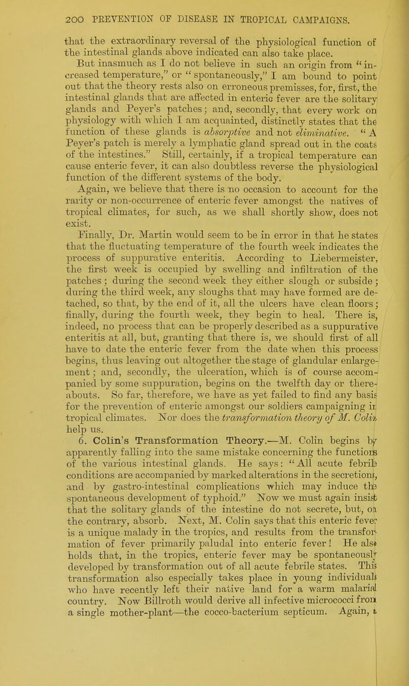 that the extraordinary reversal of the physiological function of the intestinal glands above indicated can also take place. But inasmuch as I do not believe in such an origin from  in- creased temperature, or  spontaneously, I am bound to point out that the theory rests also on erroneous premisses, for, first, the intestinal glands that are affected in enteric fever are the solitaiy glands and Peyer's patches; and, secondly, that every work on physiology with which I am acquainted, distinctly states that the function of these glands is absorjjtive and not eliminative.  A Peyer's patch is merely a lymphatic gland spread out in the coats of the intestines. Still, certainly, if a tropical temperature can cause enteric fever, it can also doubtless reverse the physiological function of the different systems of the body. Again, we believe that there is no occasion to account for the rarity or non-occurrence of enteric fever amongst the natives of tropical climates, for such, as we shall shortly show, does not exist. Finally, Dr. Martin would seem to be in error in that he states that the fluctuating temperature of the fourth week indicates the process of suppurative enteritis. According to Liebermeister, the first week is occupied by swelling and infilti-ation of the patches ; during the second week they either slough or subside ; during the third week, any sloughs that may have formed are de- tached, so that, by the end of it, all the ulcers have clean floors; finally, during the fourth week, they begin to heal. There is, indeed, no process that can be properly described as a suppurative enteritis at all, but, granting that there is, we should first of all have to date the enteric fever from the date when this process begins, thus leaving ovit altogether the stage of glandular enlarge- ment ; and, secondly, the ulceration, which is of course accom- panied by some suppuration, begins on the twelfth day or there- abouts. So far, thei'efore, we have as yet failed to find any basis for the prevention of enteric amongst our soldiers campaigning ir tropical chmates. Nor does the transformatio7i theory of M. Coli% help us. 6. Colin's Transformation Theory.—M. Colin begins hf apparently falling into the same mistake concerning the functioES of the various intestinal glands. He says: All acute febrib conditions are accompanied by marked alterations in the secretions, and by gastro-intestinal complications which may induce tte spontaneous development of typhoid. Now we must again insist that the solitary glands of the intestine do not secrete, but, on the contrary, absorb. Next, M. Colin says that this enteric fever is a unique malady in the tropics, and results from the transfoi^ mation of fever primarily paludal into enteric fever! He also holds that, in the tropics, enteric fever may be spontaneously developed by transformation out of all acute febrile states. This transformation also especially takes place in young individuals who have recently left their native land for a warm malarial country. Now Billroth would derive all infective micrococci front a single mother-plant—the cocco-bacterium septicum. Again, t