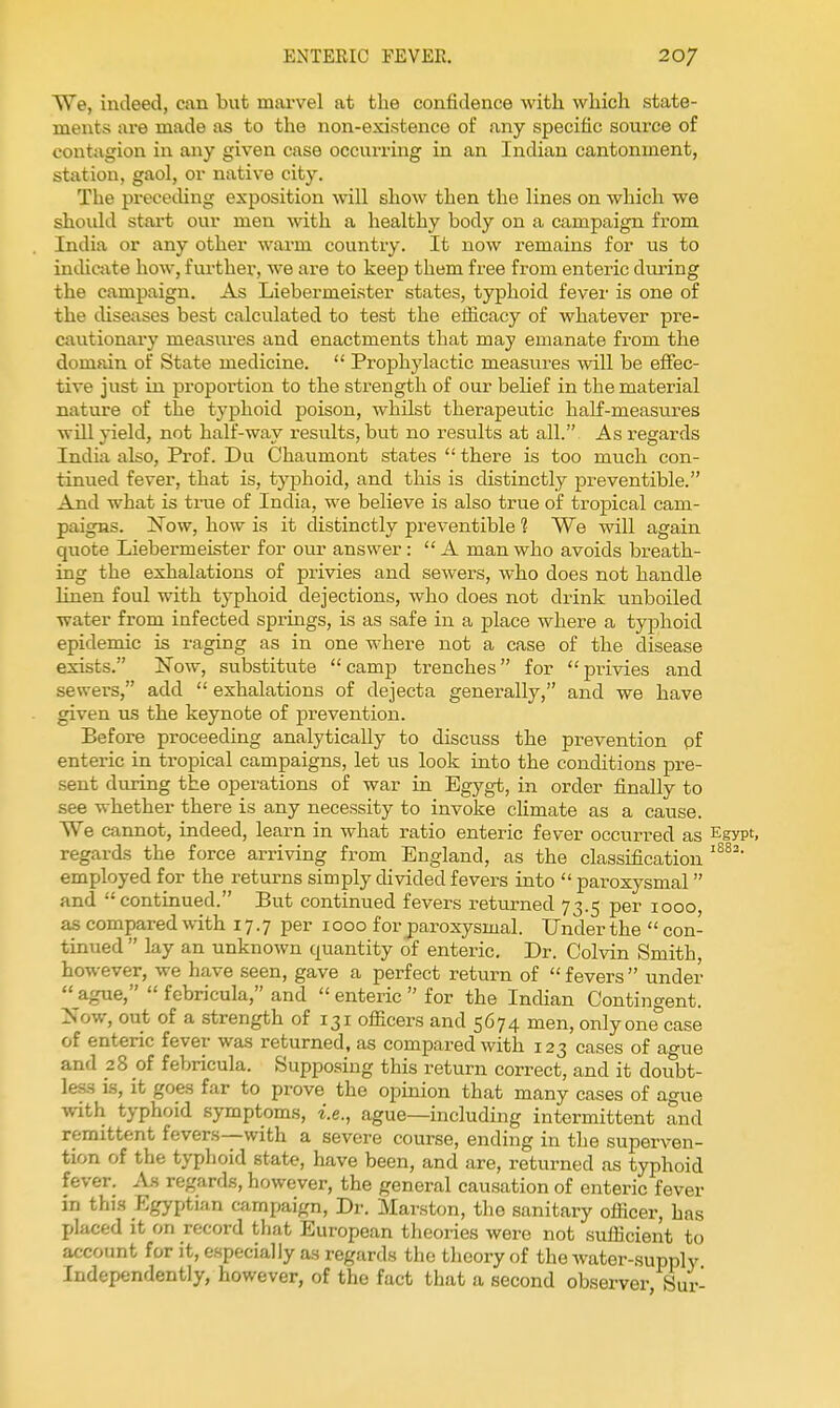 We, indeed, can but marvel at the confidence with which state- ments are made as to the non-existence of any specific source of contagion in any given case occurring in an Indian cantonment, station, gaol, or native city. The preceding exposition will show then the lines on which we shoidd start our men with a healthy body on a campaign from India or any other warm country. It now remains for us to indicate how, further, we are to keep them free from enteric during the campaign. As LiebermeLster states, typhoid fever is one of the diseases best calculated to test the efiicacy of whatever pre- caiitionary measures and enactments that may emanate from the domain of State medicine.  Prophylactic measures vidll be eifec- tive just in proportion to the strength of our behef in the material nature of the typhoid poison, whilst therapeutic half-measures will yield, not half-way I'esults, but no results at all. As regards India also. Prof. Du Chaumont states  there is too much con- tinued fever, that is, typhoid, and this is distinctly preventible. And what is true of India, we believe is also true of tropical cam- paigns. Now, how is it distinctly preventible ? We will again quote Liebermeister for our answer:  A man who avoids breath- ing the exhalations of privies and sewers, who does not handle linen foul with typhoid dejections, who does not drink unboiled water from infected springs, is as safe in a place where a typhoid epidemic is raging as in one where not a case of the disease exists. Now, substitute camp trenches for privies and sewers, add  exhalations of dejecta generally, and we have given us the keynote of prevention. Before proceeding analytically to discuss the prevention pf enteric in tropical campaigns, let us look into the conditions pre- sent during the operations of war in Egygt, in order finally to see whether there is any necessity to invoke cHmate as a cause. We cannot, indeed, learn in what ratio enteric fever occurred as Egypt, regards the force arriving from England, as the classification employed for the returns simply divided fevers into  paroxysmal  and continued. But continued fevers returned 73.5 per 1000, as compared with 17.7 per 1000 for paroxysmal. Under the  con- tinued  lay an unknown quantity of enteric. Dr. Colvin Smith, however, we have seen, gave a perfect return of  fevers  under  ague,  febricula, and  enteric  for the Indian Contingent. Now, out of a strength of 131 officers and 5674 men, only one case of enteric fever was returned, as compared with 123 cases of ague and 28 of febricula. Supposing this return correct, and it doubt- less is, it goes far to prove the opinion that many cases of ague with typhoid symptoms, i.e., ague—including intermittent and remittent fevers—with a severe course, ending in the superven- tion of the typhoid state, have been, and are, returned as typhoid fever. As regards, however, the general causation of enteric fever in thi.s Egyptian campaign. Dr. Marston, the sanitary officer, has placed it on record that European theories were not sufficient to account for it, especially as regards the theory of the water-.supply Independently, however, of the fact that a second observer Sur-