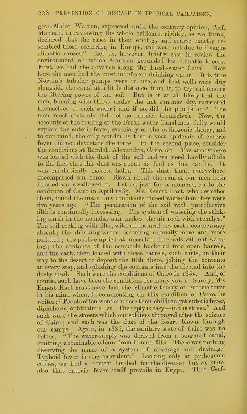 geon-Majox' Warren, expressed quite the contrary opinion, Prof. Maclean, in reviewing the whole evidence, rightly, as we think, declared that the cases in their etiology and course exactly re- sembled those occurring in Europe, and were not due to vague climatic causes. Let us, however, briefly cast in review the environment on which Marston grounded his climatic theory. First, we had the advance along the Fresh-water Canal. Now here the men had the most indifferent drinking water. It is true Norton's tubular pumps were in use, and that wells were dug alongside the canal at a little distance from it, to try and ensure the filteiing power of the soil. But is it at all likely that the men, burning with thirst under the hot summer sky, restricted themselves to such water 1 and if so, did the pumps act 1 The men most certainly did not so restrict themselves. Now, the accounts of the fouling of the Fresh-water Canal most fully would explain the enteric fever, especially on the pythogeuic theory, and to our mind, the only wonder is that a vast epidemic of enteric fever did not deva.state the force. In the second place, consider the conditions at Ramleh, Alexandria, Cairo, &c. The atmosphere was loaded with the dust of the soil, and we need hardly allude to the fact that this dust was about as foul as dust can be, Ifc was emphatically excreta laden. This dust, then, everywhere encompassed our force. Blown about the camps, our men both inhaled and swallowed it. Let us, just for a moment, quote the condition of Cairo in April 1885. Mr. Ernest Hart, who describes them, found the insanitary conditions indeed worse than they were five years ago. The permeation of the soil with puti-efactive filth is continually increasing. The system of watering the stink- ing earth in the noonday sun makes the air reek with stenches. The soil reeking with filth, with all natural dry-earth conservancy absent; the drinking water becoming annually more and more polluted ; cesspools emptied at uncertain intervals without warn- ing ; the contents of the cesspools bucketed into open barrels, and the carts then loaded with these barrels, such carts, on their way to the desert to deposit the filth there, jolting the contents at every step, and splashing the contents into the air and into the dusty road. Such were the conditions of Cairo in 1885. And, of cotirse, such have been the conditions for many years. Surely, Mr. Ernest Hart must have had the climatic theory of enteric fever in his mind when, in commenting on this condition of Cairo, he writes: People often wonder where their children get enteric fever, diphtheria^ ophthalmia, &c. The reply is easy—in the street. And such were the streets which our soldiers thronged after the seizure of Cairo; and such was the dust of the desert blown through our camps. Again, in 1886, the sanitary state of Cairo was no better.  The water-supply was derived from a stagnant canal, emitting abominable odours from human filth. There was nothing deserving the name of a system of sewerage and drainage. Typhoid fever is very prevalent. Looking only at pythogenic causes, we find a perfect hot-bed for the disease; but we know also that enteric fever itself prevails in Egypt. Thus Cerf-