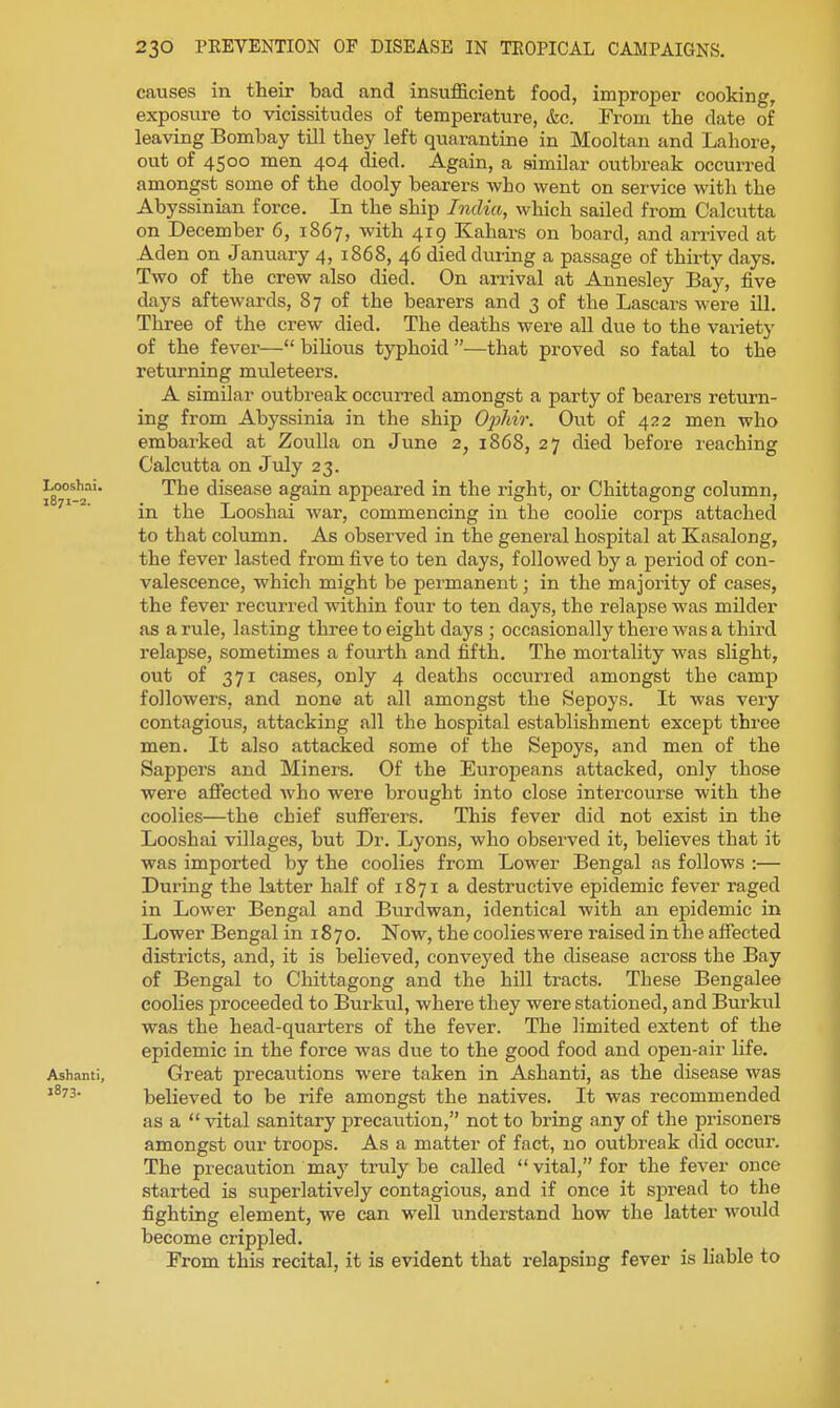 causes in their bad and insufficient food, improper cooking, exposure to vicissitudes of temperature, &c. From the date of leaving Bombay till they left quarantine in Mooltan and Lahore, out of 4500 men 404 died. Again, a similar outbreak occurred amongst some of the dooly bearers who went on service with the Abyssinian force. In the ship India, which sailed from Calcutta on December 6, 1867, with 419 Kahars on board, and arrived at Aden on January 4, 1868, 46 died during a passage of thirty days. Two of the crew also died. On arrival at Annesley Bay, five days aftewards, 8 7 of the bearers and 3 of the Lascars were ill. Three of the crew died. The deaths were all due to the variety of the fever— biKous typhoid —that proved so fatal to the returning muleteers. A similar outbreak occurred amongst a party of bearers return- ing from Abyssinia in the ship Ophir. Out of 422 men who embarked at Zoiilla on June 2, 1868, 27 died before reaching Calcutta on July 23. Loo^hai. The disease again appeared in the right, or Chittagong column, in the Looshai war, commencing in the coolie corps attached to that column. As observed in the general hospital at Kasalong, the fever lasted from five to ten days, followed by a period of con- valescence, which might be permanent; in the majority of cases, the fever recurred within four to ten days, the relapse was milder as a rule, lasting three to eight days ; occasionally there was a third relapse, sometimes a foiirth and fifth. The mortality was slight, out of 371 cases, only 4 deaths occurred amongst the camp followers, and none at all amongst the Sepoys. It was very contagious, attacking all the hospital establishment except three men. It also attacked some of the Sepoys, and men of the Sappers and Miners. Of the Europeans attacked, only those were affected Avho were brought into close intercourse with the coolies—the chief sufferers. This fever did not exist in the Looshai villages, but Dr. Lyons, who observed it, believes that it was imported by the coolies from Lower Bengal as follows :— During the latter half of 1871 a destructive epidemic fever raged in Lower Bengal and Burdwan, identical with an epidemic in Lower Bengal in 1870. Now, the coolieswere raised in the affected districts, and, it is believed, conveyed the disease across the Bay of Bengal to Chittagong and the hill tracts. These Bengalee coolies proceeded to Burkul, where they were stationed, and Bui'kul was the head-quarters of the fever. The limited extent of the epidemic in the force was due to the good food and open-air life. Ashanti, Great precautions were taken in Ashanti, as the disease Avas believed to be rife amongst the natives. It was recommended as a  vital sanitary precaiition, not to bring any of the prisoners amongst our troops. As a matter of fact, no outbreak did occur. The precaution may truly be called vital, for the fever once started is superlatively contagious, and if once it spread to the fighting element, we can well understand how the latter would become crippled. From this recital, it is evident that relapsing fever is hable to