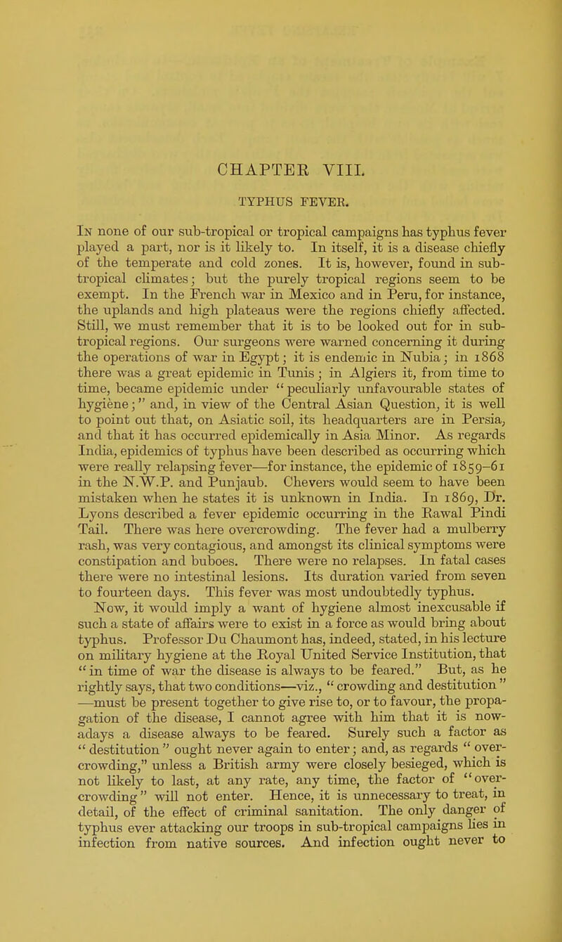 TYPHUS FEVER. In none of our sub-tropical or tropical campaigns has typhus fever played a part, nor is it likely to. In itself, it is a disease chiefly of the temperate and cold zones. It is, however, found in sub- tropical climates; but the purely tropical regions seem to be exempt. In the French war in Mexico and in Peru, for instance, the uplands and high plateaus were the regions chiefly affected. Still, we must remember that it is to be looked out for in sub- tropical regions. Our surgeons were warned concerning it during the operations of war in Egypt; it is endemic in Nubia; in 1868 there was a great epidemic in Tunis; in Algiers it, from time to time, became epidemic under  peculiarly unfavourable states of hygiene; and, in view of the Central Asian Question, it is well to point out that, on Asiatic soil, its headquarters are in Persia, and that it has occurred epidemically in Asia Minor. As regards India, epidemics of typhus have been described as occurring which were really relapsing fever—for instance, the epidemic of 1859-61 in the N.W.P. and Punjaub. Chevers would seem to have been mistaken when he states it is unknown in India. In 1869, Dr. Lyons described a fever epidemic occurring in the Rawal Pindi Tail. There was here overcrowding. The fever had a mulberry rash, was very contagious, and amongst its clinical symptoms were constipation and buboes. There were no relapses. In fatal cases there were no intestinal lesions. Its duration varied from seven to fourteen days. This fever was most undoubtedly typhus. Now, it wotdd imply a want of hygiene almost inexcusable if such a state of afiairs were to exist in a force as would bring about typhus. Professor Du Chaumont has, indeed, stated, in his lecture on mihtary hygiene at the Royal United Service Institution, that in time of war the disease is always to be feared. But, as he rightly says, that two conditions—viz.,  crowding and destitution  —must be present together to give rise to, or to favour, the propa- gation of the disease, I cannot agree with him that it is now- adays a disease always to be feared. Surely such a factor as  destitution ought never again to enter; and, as regards  over- crowding, unless a British army were closely besieged, which is not likely to last, at any rate, any time, the factor of over- crowding  will not enter. Hence, it is unnecessary to treat, in detail, of the effect of criminal sanitation. The only danger of typhus ever attacking our troops in sub-tropical campaigns lies in infection from native sources. And infection ought never to