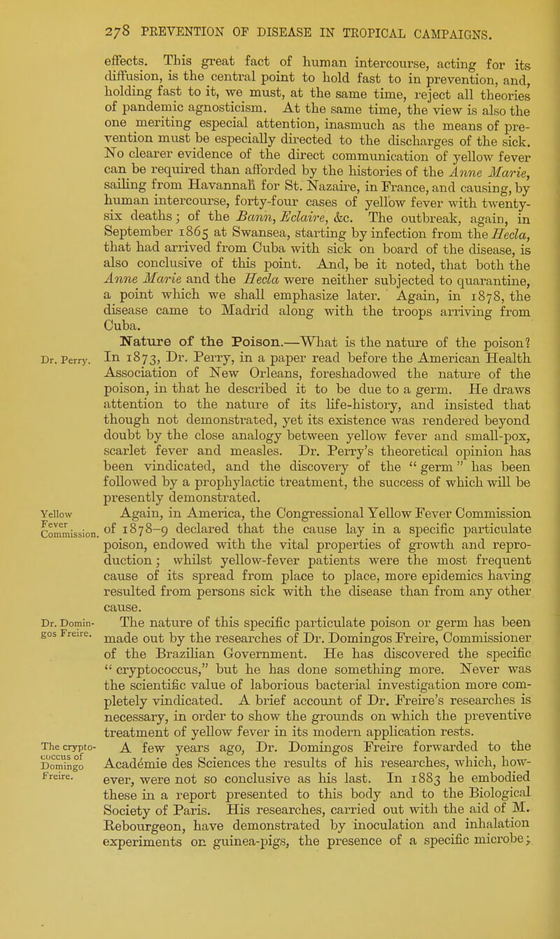 effects. This great fact of human intercourse, acting for its diffusion, is the central point to hold fast to in prevention, and, holding fast to it, we must, at the same time, reject all theories of pandemic agnosticism. At the same time, the view is also the one meriting especial attention, inasmuch as the means of pre- vention must be especially directed to the discharges of the sick. No clearer evidence of the direct communication of yellow fever can be required than afforded by the histories of the Anne Marie, saihng from Havannah for St. Nazaire, in France, and causing, by human intercom-se, forty-four cases of yellow fever with twenty- six deaths; of the £ann, Eclaire, &c. The outbreak, again, in September 1865 at Swansea, starting by infection from the Hecla, that had arrived from Cuba with sick on board of the disease, is also conclusive of this point. And, be it noted, that both the Anne Marie and the Eeda were neither subjected to quarantine, a point which we shall emphasize later. Again, in 1878, the disease came to Madrid along with the troops ariiving from Cuba. Nature of the Poison.—What is the nature of the poison? Dr. Perrj'. '^^1 Z> Perry, in a paper read before the American Health Association of New Orleans, foreshadowed the nature of the poison, in that he described it to be due to a germ. He draws attention to the nature of its life-history, and insisted that though not demonsti-ated, yet its existence was rendered beyond doubt by the close analogy between yellow fever and small-pox, scarlet fever and measles. Dr. Perry's theoretical opinion has been vindicated, and the discovery of the  germ has been followed by a prophylactic treatment, the success of which will be presently demonstrated. Yellow Again, in America, the Congressional Yellow Fever Commission Commission. 1878-9 declared that the cause lay in a specific particulate poison, endowed with the vital properties of growth and repro- duction ; whilst yellow-fever patients were the most frequent cause of its spread from place to place, more epidemics having resulted from persons sick with the disease than from any other cause. Dr. Domin- The nature of this specific particulate poison or germ has been gos Freire. ^^^^q ^j^g researches of Dr. Domingos Freire, Commissioner of the Brazihan Government. He has discovered the specific  cryptococcus, but he has done sometliing more. Never was the scientific value of laborious bacterial investigation more com- pletely vindicated. A brief account of Dr. Freire's researches is necessary, in order to show the grounds on which the preventive treatment of yellow fever in its modern application rests. The crypto- A fcw years ago, Dr. Domingos Freire forwarded to the Domingo Academio des Sciences the results of his reseai^ches, which, how- freire. evcr, Were not so conclusive as his last. In 1883 he embodied these in a report presented to this body and to the Biological Society of Paris. His researches, carried out with the aid of M. Rebourgeon, have demonstrated by inoculation and inhalation experiments on guinea-pigs, the presence of a specific microbe 3.