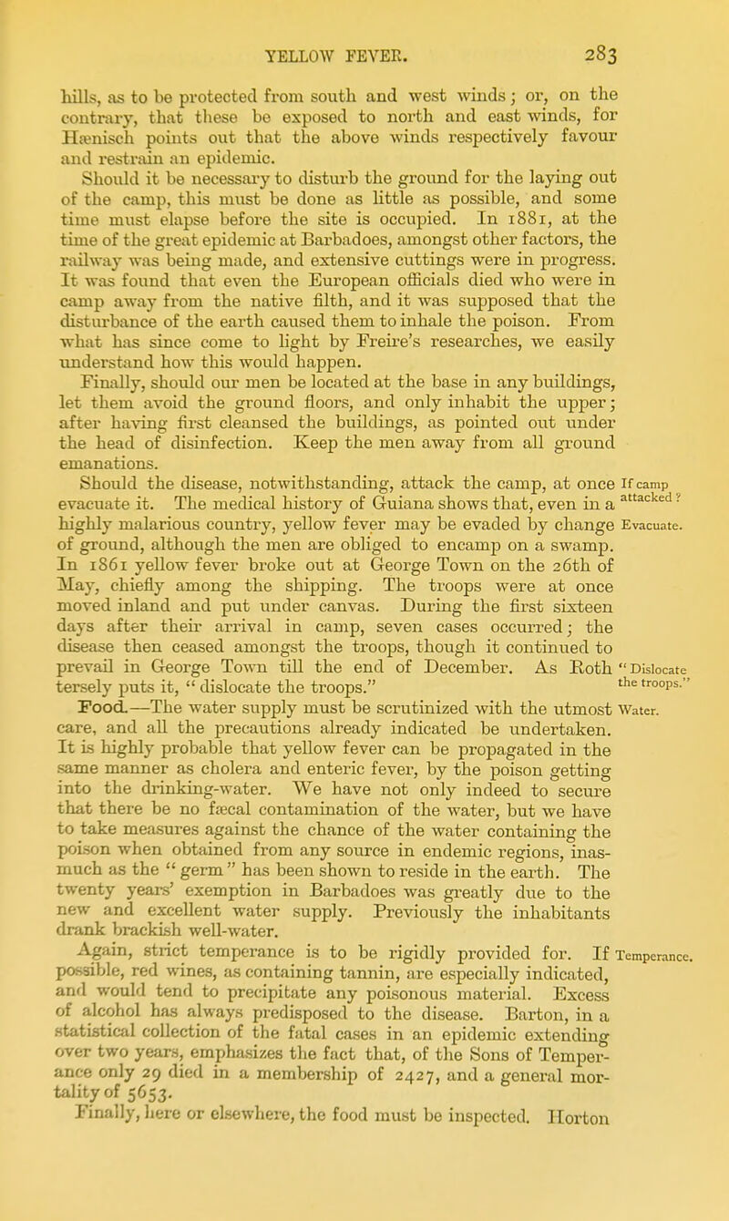 hills, as to be protected from south and west winds; or, on the contrary, that these be exposed to north and east winds, for Hwnisch points out that the above winds respectively favour and restrain an epidemic. Should it be necessai-y to disturb the ground for the laying out of the camp, this must be done as httle as possible, and some time must elapse before the site is occupied. In 1881, at the time of the great epidemic at Barbadoes, amongst other factors, the railway was being made, and extensive cuttings were in progress. It was found that even the European officials died who were in camp away from the native filth, and it was supposed that the disturbance of the earth caused them to inhale the poison. From what has since come to light by Freire's researches, we easily understand how this would happen. Finally, should our men be located at the base in any buildings, let them avoid the ground floors, and only inhabit the upper; after having first cleansed the buildings, as pointed out under the head of disinfection. Keep the men away from all ground emanations. Should the disease, notwithstanding, attack the camp, at once if camp evacuate it. The medical history of Guiana shows that, even in a • highly malarious country, yellow fever may be evaded by change Evacuate, of ground, although the men are obliged to encamp on a swamp. In 1861 yellow fever broke out at George Town on the 26th of May, chiefly among the shipping. The troops were at once moved inland and put imder canvas. During the first sixteen days after their arrival in camp, seven cases occurred; the disease then ceased amongst the troops, though it continiied to prevail in George Town tUl the end of December. As Roth  Dislocate tersely puts it,  dislocate the troops. troops. Food.—The water supply must be scrutinized with the utmost Water, care, and aU the precautions already indicated be undertaken. It is highly probable that yellow fever can be propagated in the same manner as cholera and enteric fever, by the poison getting into the drinking-water. We have not only indeed to secure that there be no fjecal contamination of the water, but we have to take mea.sures against the chance of the water containing the poLson when obtained from any source in endemic regions, inas- much as the  germ  has been shown to reside in the earth. The twenty years' exemption in Barbadoes was greatly due to the new and excellent water supply. Previously the inhabitants drank brackish well-water. Again, strict temperance is to be rigidly provided for. If Temperance, possible, red wines, as containing tannin, are especially indicated, anrl would tend to precipitate any poisonous material. Excess of alcohol has always predisposed to the disease. Barton, in a statistical collection of the fatal cases in an epidemic extending over two years, emphasizes the fact that, of the Sons of Temper- ance only 29 died in a membership of 2427, and a general mor- tality of 5653. Finally, liere or cLsewhere, the food must be inspected. Ilorton