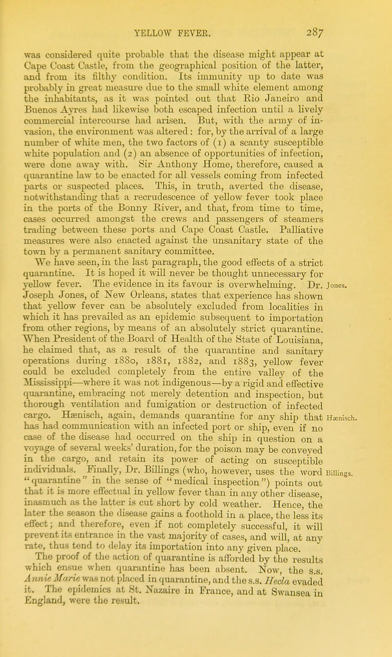 ■was considei'ed quite probable that the disease might appear at Cape Coast Castle, from the geographical position of the latter, and from its filtliy condition. Its immunity up to date was probiibly in great measure due to the small white element among the inhabitants, as it was pointed out that Rio Janeiro and Buenos Ap-es had likewise both escaped infection until a lively commercial intercourse had arisen. But, Avith the army of in- vasion, the environment was altered : for, by the arrival of a large number of white men, the two factors of (i) a scanty susceptible white population and (2) an absence of opportunities of infection, were done away with. Sir Anthony Home, therefore, caused a quarantine law to be enacted for all vessels coming from infected parts or suspected places. This, in truth, averted the disease, notwithstancUng that a recrudescence of yellow fever took place in the ports of the Bonny River, and that, from time to time, cases occuiTed amongst the crews and passengers of steamers trading between these ports and Cape Coast Castle. Palliative measures were also enacted against the unsanitary state of the town by a permanent sanitary committee. We have seen, in the last paragraph, the good effects of a strict quarantine. It is hoped it will never be thought unnecessaiy for yellow fever. The evidence in its favour is overwhelming. Dr. Jones. Joseph Jones, of New Orleans, states that experience has shown that yellow fever can be absolutely excluded from localities in which it has prevailed as an epidemic subsequent to importation from other regions, by means of an absolutely strict quarantine. When President of the Board of Health of the State of Louisiana, he claimed that, as a result of the quarantine and sanitary operations during 1880, 188r, 1882, and 1883, yellow fever could be excluded completely from the entire valley of the ^lississippi—where it was not indigenous—by a rigid and effective quarantine, embracing not merely detention and inspection, but thorough ventilation and fumigation or destruction of infected cargo. Hsenisch, again, demands quarantine for any ship that Hsnisch. has had communication with an infected port or ship, even if no case of the disease had occurred on the ship in question on a voyage of several weeks' duration, for the poison may be conveyed in the cargo, and retain its power of acting on susceptible individuals. Finally, Dr. Billings (who, however, uses the word Billings, quarantine in the sense of medical inspection) points out that it is more effectual in yellow fever than in any other disease, inasmuch as the latter is cut short by cold weather. Heuee, the later the season the disease gains a foothold in a place, the less its effect; a,nd therefore, even if not completely successful, it will prevent its entrance in the vast majority of cases, and will, at any rate, thus tend to delay its importation into any given place. The proof of the action of quarantine is afforded by the results which ensue when quarantine has been absent. Now, the s,s, Annie Marie wa.s not pkiced in quarantine, and the s.s. Ilecla evaded it. The epidemics at St. Nazaire in France, and at Swansea in England^ were the result.