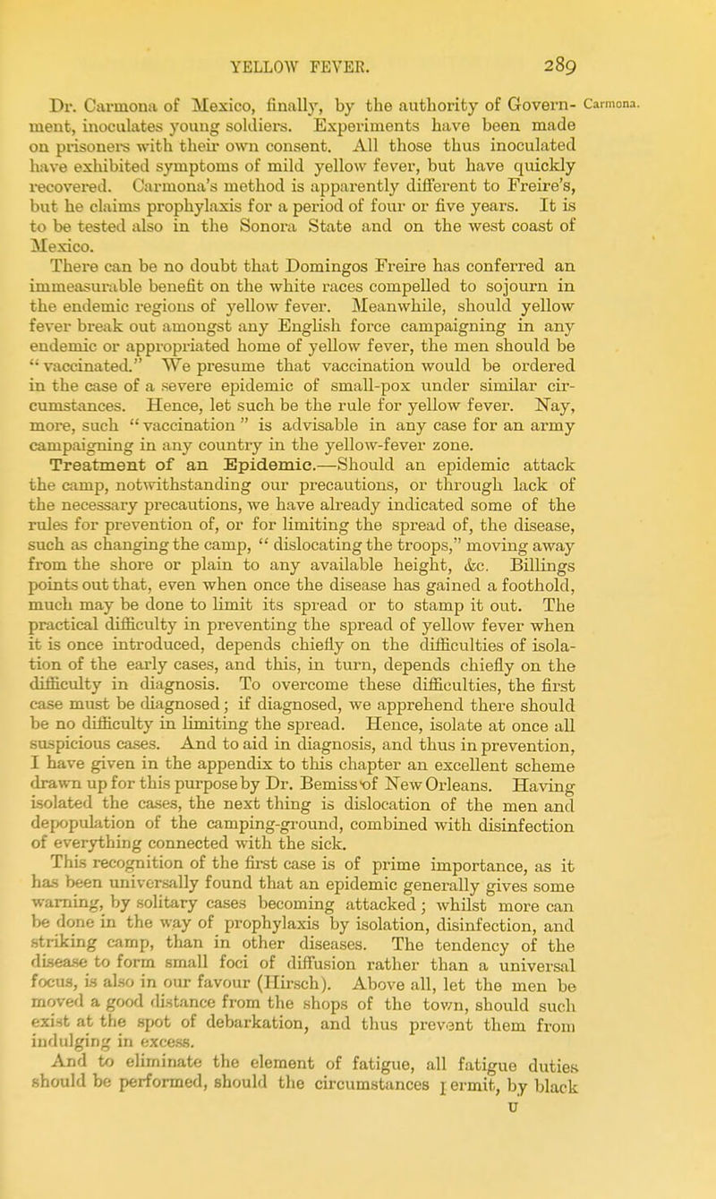 Dr. Ciwmona of Mexico, finally, by the authority of Govern- Carmona. ment, inoculates young soldiers. Experiments have been made on pi'isonei-s with then- own consent. All those thus inoculated have exhibited symptoms of mild yellow fever, but have quickly recovered. Carmona's method is apparently dilferent to Freire's, but he claims prophylaxis for a period of four or five years. It is to be tested iUso in the Sonora State and on the west coast of Mexico. There can be no doubt that Domingos Freire has conferred an immeasui'able benefit on the white races compelled to sojourn in the endemic regions of yellow fever. Meanwhile, should yellow fever break out amongst any English force campaigning in any endemic or appropriated home of yellow fever, the men should be '■vaccinated. NVe pi'esume that vaccination would be ordered in the case of a severe epidemic of smaU-pox imder similar cir- cumstances. Hence, let such be the rule for yellow fever. Nay, more, such  vaccination  is advisable in any case for an army campaigning in any country in the yellow-fever zone. Treatment of an Epidemic.—Should an epidemic attack the camp, notwithstanding our precautions, or through lack of the neces.sary precautions, we have already indicated some of the rules for prevention of, or for limiting the spread of, the disease, such as changing the camp,  dislocating the troops, moving away from the shore or plain to any available height, &c. Billings points out that, even when once the disease has gained a foothold, much may be done to limit its spread or to stamp it out. The practical difficulty in preventing the spread of yellow fever when it is once introduced, depends chiefly on the difiiculties of isola- tion of the early cases, and this, in turn, depends chiefly on the difficulty in diagnosis. To overcome these difficulties, the first case must be diagnosed; if diagnosed, we apprehend there should be no difficulty in limiting the spread. Hence, isolate at once all suspicious cases. And to aid in diagnosis, and thus in prevention, I have given in the appendix to this chapter an excellent scheme drawn up for this purpose by Dr. Bemiss>of New Orleans. Having isolated the ca.ses, the next thing is dislocation of the men and depopulation of the camping-ground, combined with disinfection of everything connected with the sick. This recognition of the fii-st case is of prime importance, as it has been universally found that an epidemic generally gives some warning, by solitary cases becoming attacked ; whilst more can be done in the way of prophylaxis by isolation, disinfection, and striking camp, than in other diseases. The tendency of the disea-se to form small foci of difl'usion rather than a universal focus, is also in our favour (Hu-sch). Above all, let the men be moved a good distance from the shops of the town, should such exist at the spot of debarkation, and thus prevent them from indulging in excess. And to eliminate the element of fatigue, all fatigue duties should be performed, should the circumstances j ermit, by black u