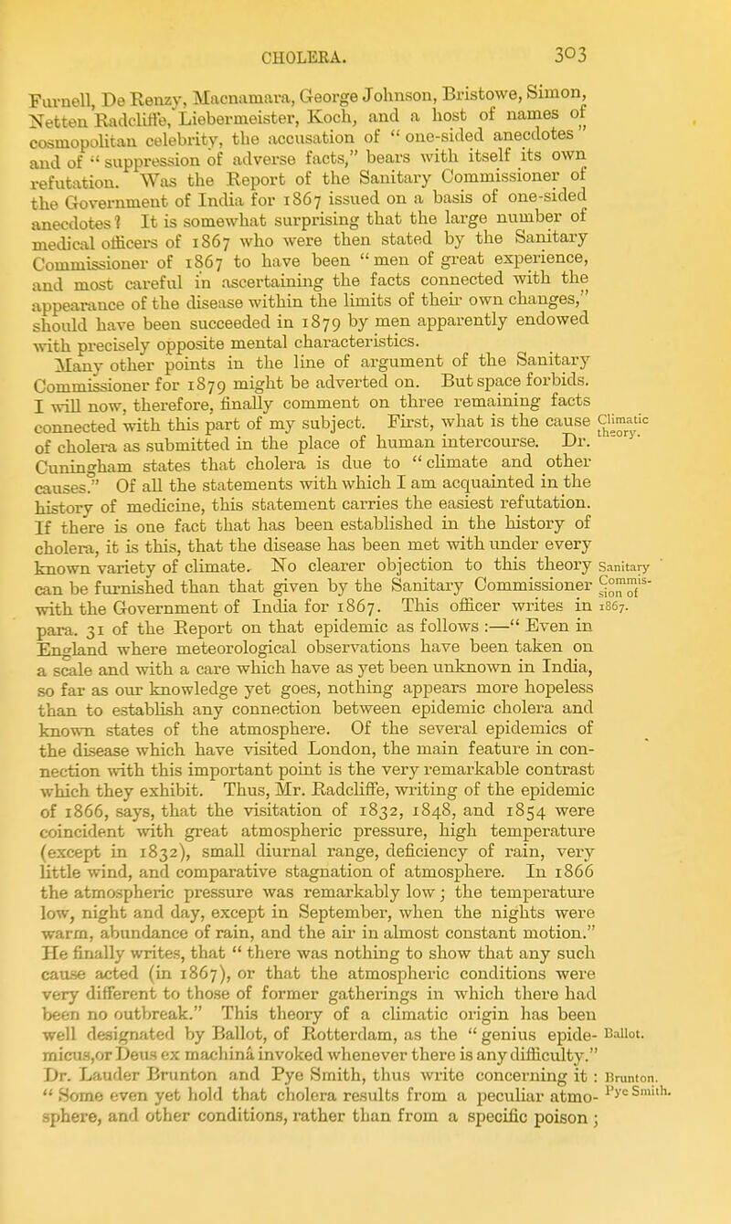 Fuvnell, De Renzv, Macnamava, George Johnson, Bristowe, Simon, Netten Radclitte,Liebermeister, Koch, and a host of names of cosmopolitan celebrity, the accusation of  one-sided anecdotes and of  suppression of adverse facts, bears with itself its own refutation. Was the Report of the Sanitary Commissioner of the Government of India for 1867 issued on a basis of one-sided anecdotes t It is somewhat surprising that the large number of medical officers of 1867 who were then stated by the Sanitary Commissioner of 1867 to have been men of great experience, and most careful in ascertaining the facts connected with the appearance of the disease within the limits of theii- own changes, should have been succeeded in 1879 by men apparently endowed with precisely opposite mental characteristics. Many other points in the line of argument of the Sanitary Commissioner for 1879 might be adverted on. But space forbids. I will now, therefore, finally comment on three remaining facts connected with this part of my subject. First, what is the cause CH^;^''= of cholera as submitted in the place of human intercourse. Dr. Cuningham states that cholera is due to  cKmate ^ and other causes/' Of aU the statements with which I am acquainted in the history of medicine, this statement carries the easiest refutation. If there is one fact that has been established in the history of cholera, it is this, that the disease has been met with under every known variety of climate. No clearer objection to this theory Sanitary can be furnished than that given by the Sanitary Commissioner with the Government of India for 1867. This officer writes in 1867. para. 31 of the Eeport on that epidemic as follows :— Even in England where meteorological observations have been taken on a scale and with a care which have as yet been unknown in India, so far as our knowledge yet goes, nothing appears more hopeless than to establish any connection between epidemic cholera and known states of the atmosphere. Of the several epidemics of the disease which have visited London, the main feature in con- nection with this important point is the very remarkable contrast which they exhibit. Thus, Mr. RadclifFe, writing of the epidemic of 1866, says, that the visitation of 1832, 1848, and 1854 were coincident with great atmospheric pressure, high temperatiure (except in 1832), small diurnal range, deficiency of rain, very little wind, and comparative stagnation of atmosphere. In 1866 the atmospheric pressure was remarkably low; the temperature low, night and day, except in September, when the nights were warm, abundance of rain, and the air in almost constant motion. He finally writes, that  there was nothing to show that any such cause acted (in 1867), or that the atmospheric conditions were very different to those of former gatherings in which there had been no outbreak. This theory of a climatic oi-igin lias been well designated by Ballot, of Rotterdam, as the  genius epide- Ballot. micu.SjOrDeus ex machina invoked whenever there is any difficulty. Dr. Lauder Brunton and Pye Smith, thus write concerning it: Bmnton.  Some even yet hold that cholera results from a peculiar atmo- ^'^'^ Smith, sphere, and other conditions, rather than from a specific poison ;