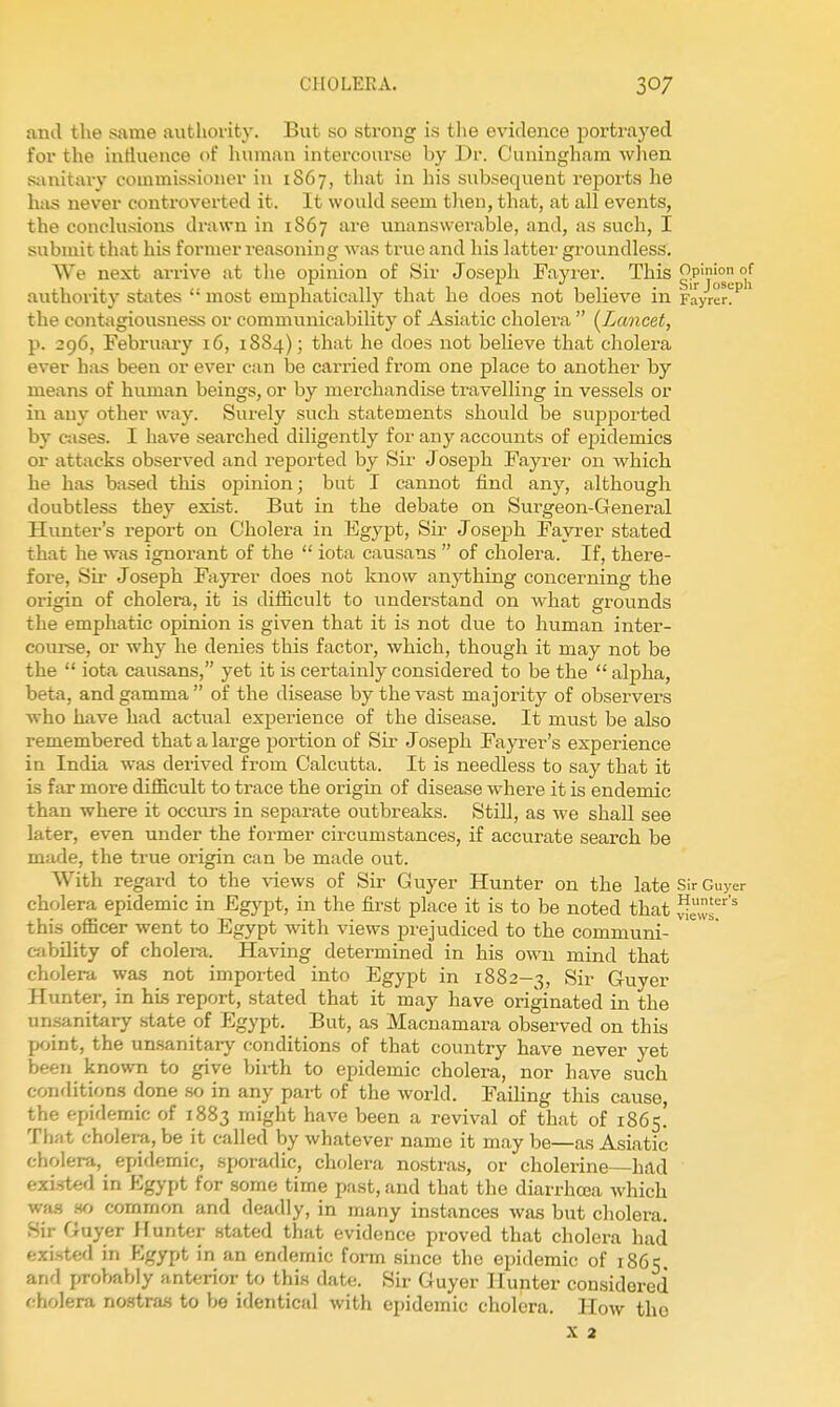 antl the same autliority. But so strong is the evidence portrayed for the iurtuence of human intercourse by Dr. Cuninghum when simitary commissioner in 1S67, that in his subsequent reports he has never controverted it. It would seem then, that, at all events, the conclusions drawn in 1867 are unanswerable, and, as such, I submit that his former reasoning was true and his latter groundless. We nest arrive at the opinion of Sir Josejih Fayrer. This g;P'?|^° °[ authority states  most emphatically that he does not believe in r'ayrer!^ the contagiousness or communicability of Asiatic cholera  (^Lancet, p. 296, Februaiy 16, 1884); that he does not believe that cholera ever has been or ever can be carried from one place to another by means of human beings, or by merchandise travelling in vessels or in any other way. Surely such statements should be supported by cases. I have searched diligently for any accounts of epidemics or attacks observed and reported by Sir JosejDh Fayrer on which he has based this opinion; but I cannot find any, although doubtless they exist. But in the debate on Surgeon-General Hunter's report on Cholera in Egypt, Sir Joseph Fayrer stated that he was ignorant of the  iota causans  of cholera. If, there- fore. Sir Joseph Fayrer does not know anything concerning the origin of cholera, it is difficult to understand on what grounds the emphatic opinion is given that it is not due to human inter- course, or why he denies this factor, which, though it may not be the  iota causans, yet it is certainly considered to be the  alpha, beta, and gamma  of the disease by the vast majority of observers who have had actual experience of the disease. It must be also remembered that a large portion of Sir Joseph Fayrer's experience in India was derived from Calcutta. It is needless to say that it is far more difficult to trace the origin of disease where it is endemic than where it occurs in separate outbreaks. Still, as we shall see later, even under the former circumstances, if accurate search be made, the true origin can be made out. With regard to the views of Sir Guyer Hunter on the late Sir Guyer cholera epidemic in Egypt, in the first place it is to be noted that ^e^s^ this officer went to Egypt with views pi'ejudiced to the communi- cability of cholera. Having determined in his own mind that cholera was not imported into Egypt in 1882-3, Sir Guyer Hunter, in his report, stated that it may have originated in the unsanitary state of Egypt. But, as Macnamara observed on this point, the un.sanitary conditions of that country have never yet been known to give biith to epidemic cholera, nor have such conditions done .so in any part of the world. FaiHng this cause, the epidemic of 1883 might have been a revival of that of 1865! That cholera, be it called by whatever name it may be—as Asiatic cholera, epidemic, sporadic, cholera nostras, or cholerine—had exi.sted in Egj-pt for some time past, and that the diarrhoea which wfus iv> common and deadly, in many instances was but cholera. Sir Guyer Hunter stated that evidence proved that cholera had existed in Kgypt in an endemic form since the epidemic of 1865. and probably anterior to this date. Sir Guyer Hunter considered fiholera nostraa to be identical with epidemic cholera. How the