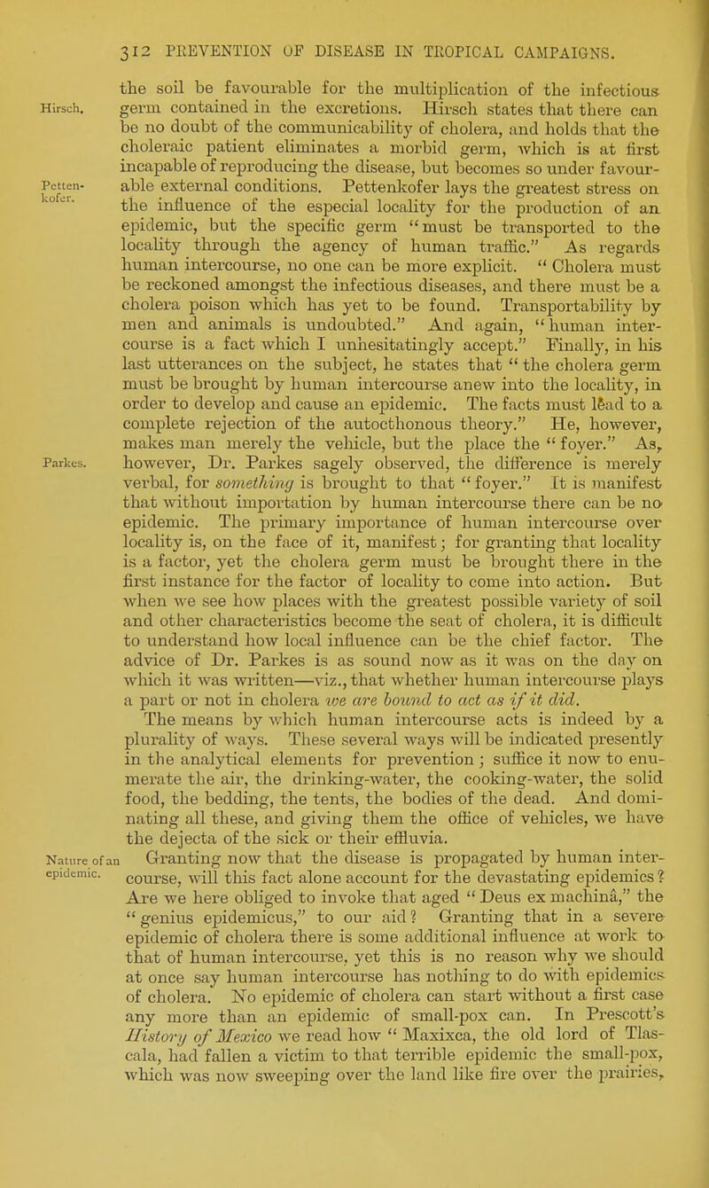 the soil be favourable for the multiplication of the infectious Hlrsch, germ contained in the excretions. Hirsch states that there can be no doubt of the communicability of cholera, and holds that the choleraic patient eliminates a morbid germ, which is at iirst incapable of reproducing the disease, but becomes so under favour- Petten- able external conditions. Pettenkofer lays the greatest stress on ^° the influence of the especial locality for the production of an epidemic, but the specific germ must be transported to the locality through the agency of human tralfic. As regards human intercourse, no one can be more explicit.  Choleiu must be reckoned amongst the infectious diseases, and there must be a cholera poison which has yet to be found. Transportability by men and animals is undoubted. And again,  human inter- course is a fact which I unhesitatingly accept. Finally, in his last utterances on the subject, he states that  the cholera germ must be brought by human mtercourse anew into the locality, in order to develop and cause an ejaidemic. The facts must 16ad to a complete rejection of the autocthonous theory. He, however, makes man merely the vehicle, but the place the  foyer. As, Parkes. however, Di: Parkes sagely observed, the difference is merely verbal, for something is brought to that  foyer. It is juanifest that without importation by human intercourse there can be no epidemic. The primary importance of human intercourse over locality is, on the face of it, manifest; for granting that locality is a factor, yet the cholera gei^m mvist be brought there in the first instance for the factor of locality to come into action. But when we see how places with the greatest possible variety of soil and other characteristics become the seat of cholera, it is difficult to understand how local influence can be the chief factor. The advice of Dr. Parkes is as sound now as it was on the day on which it was written—viz., that whether human intercourse plays a part or not in cholera ive are hcmnd to act as if it did. The means by which human intercourse acts is indeed by a plurality of ways. These several ways will be indicated presently in the analytical elements for prevention ; sufiice it now to enu- merate the air, the drinking-water, the cooking-water, the solid food, the bedding, the tents, the bodies of the dead. And domi- nating all these, and giving them the office of vehicles, we have the dejecta of the sick or their effluvia. Nature of an Granting now that the disease is propagated by human inter- epidemic. course, will this fact alone account for the devastating epidemics ? Are we here obliged to invoke that aged  Deus ex machina, the  genius ej^idemicus, to our aid ? G-ranting that in a severe epidemic of cholera there is some additional influence at work to that of human intercoiirse, yet this is no reason why we should at once say human intercourse has nothing to do with epidemics of cholera. No epidemic of cholera can start without a first case any more than an epidemic of small-pox can. In Prescott's i/zsiorv/q/ Ifea;z'co we read how  Maxixca, the old lord of Tlas- cala, had fallen a victim to that terrible epidemic the small-pox, which was now sweeping over the land like fire over the prairies.