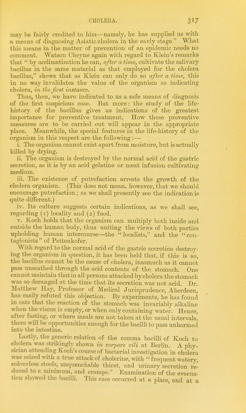 may be fairly credited to him—namely, lie has supplied us witli a means of diagnosing Asiatic cholera in the early stage. What this means in the matter of prevention of an epidemic needs no comment. Watson Cheyne again with regard to Klein's remarks that '•' by acclimatization he can, after a time, cultivate the salivary bacillus in the same material as that employed for the cholera bacillus, shows that as Klein can only do so after a time, this in no way invalidates the value of the organism us indicating cholera, in the first instance. Thus, then, we have indicated to us a safe means of diagnosis of the fii-st suspicious case. But more: the study of the life- history of the bacillus gives us indications of the greatest importance for preventive treatment. How these preventive nieasiu'es are to be carried out will appear in the appropriate place. Meanwhile, the special features in the Kfe-history of the organism in this respect are the following :— i. The organism cannot exist apart from moisture, but is actually killed by drying. ii. The organism is destroyed by the normal acid of the gastric secretion, as it is by an acid gelatine or meat infusion cultivating medium. iu. The existence of putrefaction arrests the growth of the cholera organism. (This does not mean, however, that we should encoimige putrefaction; as we shall presently see the indication is quite different.) iv. Its culture suggests certain indications, as we shall see, regarding (i) locality and (2) food. V. Koch holds that the organism can multiply both inside and outside the human body, thus uniting the views of both parties upholding human intercourse—the  localists, and the  con- tagionists  of Pettenkofer. With regard to the normal acid of the gastric secretion destroy- ing the organism in question, it has been held that, if this is so, the bacillus cannot be the cause of cholera, inasmuch as it cannot pass unscathed through the acid contents of the stomach. One cannot maintain that in all persons attacked by cholera the stomach was so deranged at the time that its secretion was not acid. Dr. Matthew Hay, Professor of Medical Jurisprudence, Aberdeen, has easily refuted this objection. By experiments, he has found in cats thiit the reaction of the stomach was invariably alkaline when the viscus is empty, or when only containing water. Hence, after fa.sting, or where meals are not taken at the usual intervals, there will be opportunities enough for the bacilli to pass unharmed into the intestine. Las-tly, the generic relation of the comma bacilli of Koch to cholera was strikingly shown in corpora vili at Berlin. A phy- sician attending Koch's course of bacterial investigation in cholera wa.s .seized with a true attack of cholerine, with  frequent watery colourles-s stools, unquenchable thirst, and urinary secretion re- duced to a minimum, and cramps. Examination of the evacua- tion .showed the bacilli. This ca.se occurred at a place, and at a