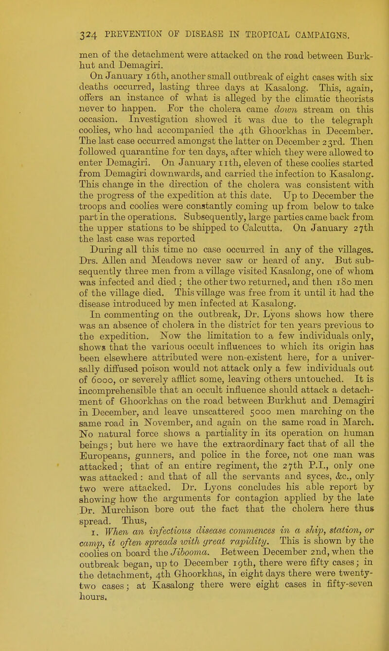 men of the detachment were attacked on the road between Burk- hut and Demagiri. On January i6th, another small outbreak of eight cases with six deaths occurred, lasting three days at Kasalong. This, again, offers an instance of what is alleged by the climatic theorists never to happen. JFor the cholera came doion stream on this occasion. Investigation showed it was due to the telegraph coolies, who had accompanied the 4th Ghoorkhas in December. The last case occurred amongst the latter on December 23rd. Then followed quarantine for ten days, after which they were allowed to enter Demagiri. On January nth, eleven of these coolies started from Demagiri downwards, and canned the infection to Kasalong. This change in the du-ection of the cholera was consistent with the progress of the expedition at this date. Up to December the troops and coolies were constantly coming up from below to take part in the operations. Subsequently, large parties came back from the upper stations to be shipped to Calcutta. On January 27th the last case was reported During all this time no case occurred in any of the villages. Drs. Allen and Meadows never saw or heard of any. But sub- sequently three men f I'om a village visited Kasalong, one of whom was infected and died ; the other two retui'ned, and then 180 men of the village died. This village was free from it until it had the disease introduced by men infected at Kasalong. In commenting on the outbreak. Dr. Lyons shows how there was an absence of cholera in the district for ten years previous to the expedition. Now the hmitation to a few individuals only, shows that the various occult influences to which its origin has been elsewhere attributed were non-existent here, for a univer- sally diffused poison would not attack only a few individuals out of 6000, or severely affict some, leaving others untouched. It is incomprehensible that an occult influence should attack a detach- ment of Ghoorkhas on the road between Burkhut and Demagiri in December, and leave unscattered 5000 men marching on the same road in November, and again on the same road in March. No natural force shows a partiality in its operation on human beings; biit here we have the extraordinary fact that of all the Europeans, gunners, and police in the force, not one man was attacked; that of an entire regiment, the 27th P.I., only one was attacked : and that of all the servants and syces, &c., only two were attacked. Dr. Lyons concludes his able report by showing how the arguments for contagion applied by the late Dr. Murchison bore out the fact that the cholera here thus spread. Thus, I. When an infectious disease comviences in a ship, station, or camp, it often spreads with great rapidity. This is shown by the coolies on board the Jibooma. Between December 2nd, when the outbreak began, up to December 19th, there were fifty cases; in the detachment, 4th Ghoorkhas, in eight days there were twenty- two cases; at Kasalong there were eight cases in fifty-seven hours.