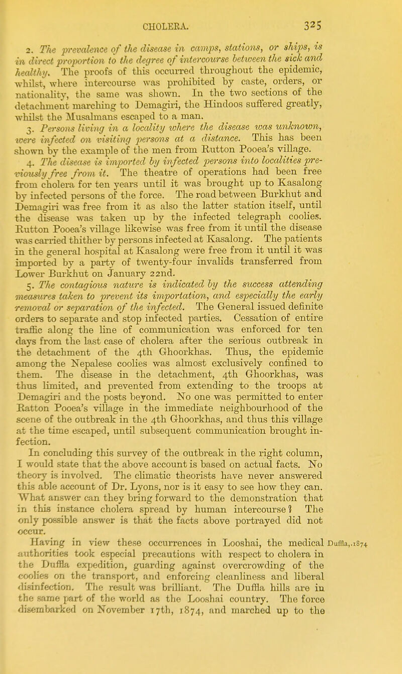 2. The prevalence of the disease in camps, stations, or ships, is in direct proportion to the degree of intercourse betiueenthe sick and healthy. The proofs of this occurred throughout the epidemic, whilst, where intercourse was prohibited by caste, orders, or nationality, the same was shown. In the two sections of the detachment marching to Demagiri, the Hindoos suffered greatly, whilst the Musalmans escaped to a man. 3. Persons living in a locality lohere the disease ivas unknown, were infected on visiting persons at a distance. This has been shown by the example of the men from Rutton Pooea's village. 4. The disease is imjm-ted by infected jiersons into localities pre- vimidyfree from it. The theatre of operations had been free from cholera for ten years until it was brought up to Kasalong by infected persons of the force. The road between Burkhut and Demagii-i was free from it as also the latter station itself, until the disease was taken up by the infected telegraph coolies. Rutton Pooea's village likewise was free from it until the disease was carried thither by persons infected at Kasalong. The patients in the general hospital at Kasalong were free from it until it was imported by a party of twenty-four invalids transferred from Lower Bui-khut on January 22nd. 5. The contagious nature is indicated by the success attending measures taken to prevent its importation, and especially the early removal or separation of the infected. The General issued definite orders to separate and stop infected parties. Cessation of entii'e traffic along the line of communication was enforced for ten days from the la^t case of cholera after the serious outbreak in the detachment of the 4th Ghoorkhas. Thus, the epidemic among the Nepalese coolies was almost exclusively confined to them. The disease in the detachment, 4th Ghoorkhas, was thus limited, and prevented from extending to the troops at Demagiri and the posts beyond. No one was permitted to enter Ratton Pooea's village in the immediate neighbourhood of the scene of the outbreak in the 4th Ghoorkhas, and thus this village at the time escaped, until subsequent communication brought in- fection. In concluding this survey of the outbreak in the right column, I wovdd state that the above account is based on actual facts. No theory is involved. The climatic theorists have never answered this able account of Dr. Lyons, nor is it easy to see how they can. What answer can they bring forward to the demonstration that in this instance cholera spread by human intercourse? The only po.ssible answer is that the facts above portrayed did not occur. Having in view these occurrences in Looshai, the medical Duffl.i,.iS74 authorities took especial precautions with respect to cholera in the DufHa expedition, guarding against overcrowding of the coolies on the transport, and enforcing cleanliness and liberal disinfection. The result was brilliant. The Duffla hUls are in the same part of the world as the Looshai country. The force disembarked on November 17th, 1874, and marched up to the