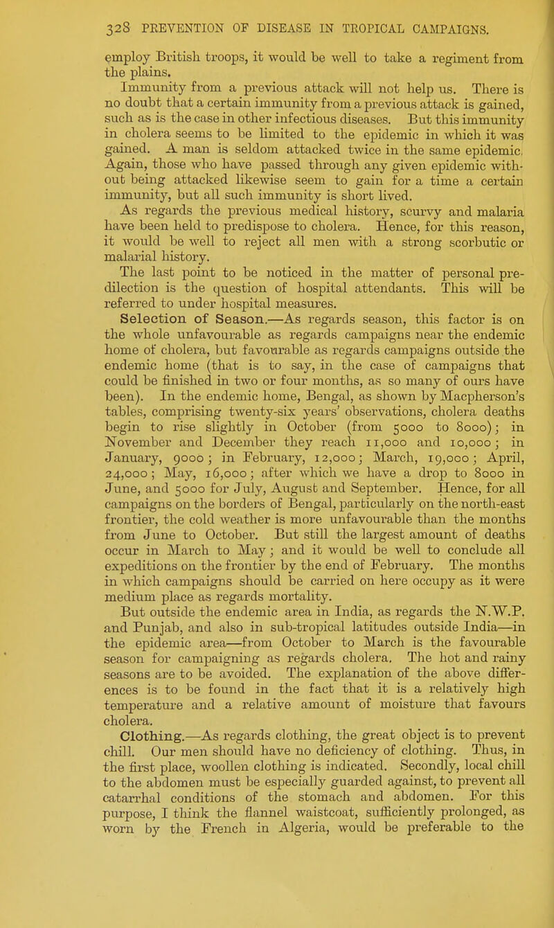 employ British troops, it would be well to take a regiment from the plains. Immunity from a previous attack will not help us. There is no doubt that a certain immunity from a previous attack is gained, such as is the case in other infectious diseases. But this immunity in cholera seems to be hmited to the epidemic in which it was gained. A man is seldom attacked twice in the same epidemic. Again, those who have passed through any given epidemic with- out being attacked likewise seem to gain for a time a certain immunity, but all such immunity is short lived. As regards the previous medical historj^, scm-vy and malaria have been held to predispose to cholera. Hence, for this reason, it would be well to reject all men with a strong scorbutic or malarial history. The last point to be noticed in the matter of jaersonal pre- dilection is the question of hospital attendants. This wiU be referred to under hospital measures. Selection of Season.—As regards season, this factor is on the whole unfavourable as regards campaigns near the endemic home of cholera, but favour-able as regards campaigns outside the endemic home (that is to say, in the case of camiiaigns that could be finished in two or four months, as so many of ours have been). In the endemic home, Bengal, as shown by Macpherson's tables, comprising twenty-six years' observations, cholera deaths begin to rise slightly in October (from 5000 to 8000); in November and December they reach 11,000 and 10,000; in January, 9000; in February, 12,000; March, 19,000; April, 24,000; May, 16,000; after which we have a drop to 8000 in June, and 5000 for July, August and September. Hence, for all campaigns on the borders of Bengal, particularly on the north-east frontier, the cold weather is more unfavourable than the months from June to October. But still the largest amount of deaths occur in March to May; and it would be well to conclude all expeditions on the frontier by the end of February. The months in which campaigns should be carried on here occupy as it were medium place as regards mortality. But outside the endemic area in India, as regards the N.W.P. and Punjab, and also in sub-tropical latitudes outside India—in the epidemic area—from October to March is the favourable season for campaigning as regards cholera. The hot and rainy seasons are to be avoided. The explanation of the above differ- ences is to be found in the fact that it is a relatively high temperatui'e and a relative amount of moisture that favour's cholera. Clothing.—As regards clothing, the great object is to prevent chill. Our men should have no deficiency of clothing. Thus, in the first place, wooUen clothing is indicated. Secondly, local chill to the abdomen must be especially guarded against, to prevent all catarrhal conditions of the stomach and abdomen. For this purpose, I think the flannel waistcoat, sufiiciently prolonged, as worn by the French in Algeria, would be preferable to the